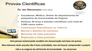Provas Científicas
Dr. Ian Stevenson (1918–2007)
Ø Canadense, Médico, diretor do departamento de
psiquiatria da Universidade da Virginia.
Ø Dedicou 40 anos a estudos científicos com mais de
3.000 casos sobre :
ü Lembranças Espontâneas na Infância
ü Marcas e defeitos de nascença
ü Memórias de vidas passadas.
ü Regressão a vidas passadas
”Twenty Cases Suggestive of Reencarnation” por Dr. Stevenson
Uma pessoa racional pode acreditar em reencarnação com base em provas.
Meu interesse neste assunto não é mera curiosidade, mas sim buscar compreender a própria
vida e os enigmas do sofrimento da humanidade . Ian stevenson
 