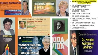 • CIENTISTAS QUE ESTUDARAM A
REENCARNAÇÃO:
• DR. HERNANI GUIMARÃES
ANDRADE – BRASIL
• DR. HEMENDRAS NATH
BANERJEE – ÍNDIA
• DRA. EDITH FIORE – EUA
• DR. BRIAN WEISS – EUA
• DRA. MARIA JÚLIA PRIETO PERES
– BRASIL
• DR. MORRIS NETHERTON – EUA
• DRA. HELEN WAMBACH – EUA
• MUITOS OUTROS ...
Morris Netherton
•Psicólogo Norte-Americano
•PHD em Psicologia
•Fundador da AAPLE em 1985, na Califórnia, EUA.
•Escritor: "Vidas Passadas em
Terapia", "Desenvolvimento e Integração das Vidas
Passadas".
 