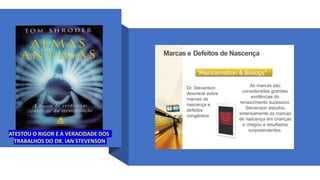 Marcas e Defeitos de Nascença
“Reincarnation & Biology”
Dr. Stevenson
descreve sobre
marcas de
nascença e
defeitos
congênitos
As marcas são
consideradas grandes
evidências do
renascimento sucessivo.
Stevenson estudou
extensamente as marcas
de nascença em crianças
e chegou a resultados
surpreendentes.
ATESTOU O RIGOR E A VERACIDADE DOS
TRABALHOS DO DR. IAN STEVENSON
 