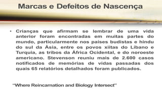 Marcas e Defeitos de Nascença
• Crianças que afirmam se lembrar de uma vida
anterior foram encontradas em muitas partes do
mundo, particularmente nos países budistas e hindu
do sul da Ásia, entre os povos xiitas do Líbano e
Turquia, as tribos da África Ocidental, e do noroeste
americano. Stevenson reuniu mais de 2.600 casos
notificados de memórias de vidas passadas dos
quais 65 relatórios detalhados foram publicados.
“Where Reincarnation and Biology Intersect”
 
