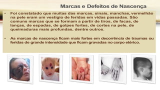 Marcas e Defeitos de Nascença
• Foi constatado que muitas das marcas, sinais, manchas, vermelhão
na pele eram um vestígio de feridas em vidas passadas. São
comuns marcas que se formam a partir de tiros, de facas, de
lanças, de espadas, de golpes fortes, de cortes na pele, de
queimaduras mais profundas, dentre outros.
• As marcas de nascença ficam mais fortes em decorrência de traumas ou
feridas de grande intensidade que ficam gravadas no corpo etérico.
 