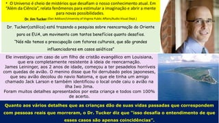 • O Universo é cheio de mistérios que desafiam o nosso conhecimento atual. Em
“Além da Ciência”, relata fenômenos para estimular a imaginação e abrir a mente
para novas possibilidades.
Dr. Jim Tucker (Dan Addison/University of Virginia Public Affairs/Audio Visual Dept.)
Dr. Tucker(católico) está trazendo a pesquisa sobre reencarnação do Oriente
para os EUA, um movimento com tantos benefícios quanto desafios.
“Nós não temos a preocupação com fatores culturais, que são grandes
influenciadores em casos asiáticos”
Ele investigou um caso de um filho de cristão evangélico em Louisiana,
que era completamente resistente à ideia de reencarnação.
James Leininger, aos 2 anos de idade, começou a ter pesadelos horríveis
com quedas de avião. O menino disse que foi derrubado pelos japoneses,
que seu avião decolou do navio Natoma, e que ele tinha um amigo
chamado Jack Larson e também identificou o local onde caiu o avião na
ilha Iwo Jima.
Foram muitos detalhes apresentados por esta criança e todos com 100%
de acerto.
Quanto aos vários detalhes que as crianças dão de suas vidas passadas que correspondem
com pessoas reais que morreram, o Dr. Tucker diz que “isso desafia o entendimento de que
esses casos são apenas coincidências”.
 