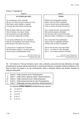 SSA – 2ª Fase 
Textos 6 e 7 (questão 12) 
Texto 6 Texto 7 
Ao coração que sofre 
Ao coração que sofre, separado 
Do teu, no exílio em que a chorar me vejo, 
Não basta o afeto simples e sagrado 
Com que das desventuras me protejo. 
Não me basta saber que sou amado, 
Nem só desejo o teu amor: desejo 
Ter nos braços teu corpo delicado, 
Ter na boca a doçura de teu beijo. 
E as justas ambições que me consomem 
Não me envergonham: pois maior baixeza 
Não há que a terra pelo céu trocar; 
E mais eleva o coração de um homem 
Ser de homem sempre e, na maior pureza, 
Ficar na terra e humanamente amar. 
Olavo Bilac. Disponível em: 
http://pensador.uol.com.br/poemas_olavo_bilac/ 
Acesso em: 06 out. 2014 
Soneto 
Pálida à luz da lâmpada sombria, 
Sobre o leito de flores reclinada, 
Como a lua por noite embalsamada, 
Entre as nuvens do amor ela dormia! 
Era a virgem do mar, na escuma fria 
Pela maré das águas embalada! 
Era um anjo entre nuvens d'alvorada 
Que em sonhos se banhava e se esquecia! 
Era a mais bela! Seio palpitando... 
Negros olhos as pálpebras abrindo... 
Formas nuas no leito resvalando... 
Não te rias de mim, meu anjo lindo! 
Por ti − as noites eu velei chorando, 
Por ti − nos sonhos morrerei sorrindo! 
Álvares de Azevedo. Disponível em: 
http://pensador.uol.com.br/frase/OTQxNTAw/ 
Acesso em: 06 out. 2014. 
12. Os Textos 6 e 7 têm por temática o amor, visto, entretanto, sob pontos de vista diferentes, em razão 
principalmente de seus autores pertencerem a movimentos literários e contextos históricos distintos. Com 
base na leitura dos textos e no seu conhecimento sobre a produção literária dos autores, assinale as 
relações adequadas. 
I. Texto 6 – Visão carnal do amor: Parnasianismo. 
II. Texto 7 – Visão irreal e casta da mulher: Ultrarromantismo. 
III. Texto 6 – Visão racional do amor: Ultrarromantismo. 
IV. Texto 6 – Visão antropocentrista da vida: Parnasianismo. 
V. Texto 7 – Realização amorosa improvável: Ultrarromantismo. 
As relações CORRETAMENTE estabelecidas são, apenas 
a) I, II, III e IV. 
b) I, II, IV e V. 
c) I, II e III. 
d) I, III e V. 
e) II, IV e V. 
1º Dia Página 10 
 