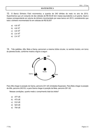 SSA – 2ª Fase 
MATEMÁTICA 
13. O Banco Dinheiro Fácil movimentou a quantia de 240 bilhões de reais no ano de 2013. 
Suponhamos que um conjunto de dez cédulas de R$ 50,00 tem massa equivalente a um grama. Qual a 
massa correspondente ao volume de dinheiro movimentado por esse banco em 2013, considerando que 
todo o dinheiro movimentado foi em cédulas de R$ 50,00? 
a) 4,8.108 
b) 4,8.107 
c) 4,8.106 
d) 2,4.108 
e) 2,4.107 
14. Três satélites, Alfa, Beta e Gama, percorrem a mesma órbita circular, no sentido horário, em torno 
do planeta Durão, conforme mostra a figura a seguir: 
Durão 
Alfa 
Gama Beta 
Para Alfa chegar à posição de Gama, percorre 231 UE (Unidades Espaciais). Para Beta chegar à posição 
de Alfa, percorre 242 EU, e para Gama chegar à posição de Beta, percorre 281 UE. 
Nessas condições, quanto mede o comprimento total da órbita? 
a) 377 UE 
b) 473 UE 
c) 512 UE 
d) 523 UE 
e) 754 UE 
1º Dia Página 11 
 