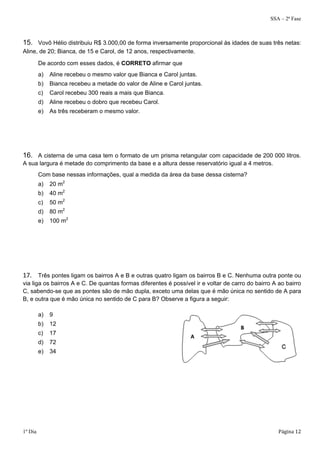 SSA – 2ª Fase 
15. Vovô Hélio distribuiu R$ 3.000,00 de forma inversamente proporcional às idades de suas três netas: 
Aline, de 20; Bianca, de 15 e Carol, de 12 anos, respectivamente. 
De acordo com esses dados, é CORRETO afirmar que 
a) Aline recebeu o mesmo valor que Bianca e Carol juntas. 
b) Bianca recebeu a metade do valor de Aline e Carol juntas. 
c) Carol recebeu 300 reais a mais que Bianca. 
d) Aline recebeu o dobro que recebeu Carol. 
e) As três receberam o mesmo valor. 
16. A cisterna de uma casa tem o formato de um prisma retangular com capacidade de 200 000 litros. 
A sua largura é metade do comprimento da base e a altura desse reservatório igual a 4 metros. 
Com base nessas informações, qual a medida da área da base dessa cisterna? 
a) 20 m2 
b) 40 m2 
c) 50 m2 
d) 80 m2 
e) 100 m2 
17. Três pontes ligam os bairros A e B e outras quatro ligam os bairros B e C. Nenhuma outra ponte ou 
via liga os bairros A e C. De quantas formas diferentes é possível ir e voltar de carro do bairro A ao bairro 
C, sabendo-se que as pontes são de mão dupla, exceto uma delas que é mão única no sentido de A para 
B, e outra que é mão única no sentido de C para B? Observe a figura a seguir: 
a) 9 
b) 12 
c) 17 
d) 72 
e) 34 
1º Dia Página 12 
 