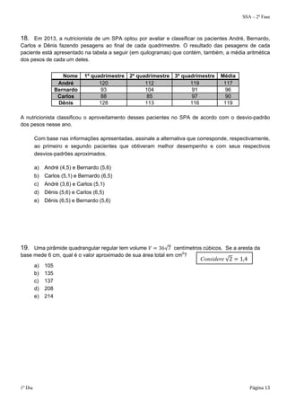 SSA – 2ª Fase 
18. Em 2013, a nutricionista de um SPA optou por avaliar e classificar os pacientes André, Bernardo, 
Carlos e Dênis fazendo pesagens ao final de cada quadrimestre. O resultado das pesagens de cada 
paciente está apresentado na tabela a seguir (em quilogramas) que contém, também, a média aritmética 
dos pesos de cada um deles. 
Nome 1º quadrimestre 2º quadrimestre 3º quadrimestre Média 
André 120 112 119 117 
Bernardo 93 104 91 96 
Carlos 88 85 97 90 
Dênis 128 113 116 119 
A nutricionista classificou o aproveitamento desses pacientes no SPA de acordo com o desvio-padrão 
dos pesos nesse ano. 
Com base nas informações apresentadas, assinale a alternativa que corresponde, respectivamente, 
ao primeiro e segundo pacientes que obtiveram melhor desempenho e com seus respectivos 
desvios-padrões aproximados. 
a) André (4,5) e Bernardo (5,6) 
b) Carlos (5,1) e Bernardo (6,5) 
c) André (3,6) e Carlos (5,1) 
d) Dênis (5,6) e Carlos (6,5) 
e) Dênis (6,5) e Bernardo (5,6) 
19. Uma pirâmide quadrangular regular tem volume ܸ ൌ 36√7 centímetros cúbicos. Se a aresta da 
base mede 6 cm, qual é o valor aproximado de sua área total em cm2? 
a) 105 
b) 135 
c) 137 
d) 208 
e) 214 
Considere √2 ൌ 1,4 
1º Dia Página 13 
 