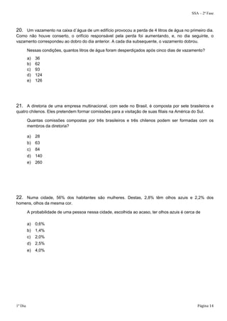 SSA – 2ª Fase 
20. Um vazamento na caixa d´água de um edifício provocou a perda de 4 litros de água no primeiro dia. 
Como não houve conserto, o orifício responsável pela perda foi aumentando, e, no dia seguinte, o 
vazamento correspondeu ao dobro do dia anterior. A cada dia subsequente, o vazamento dobrou. 
Nessas condições, quantos litros de água foram desperdiçados após cinco dias de vazamento? 
a) 36 
b) 62 
c) 93 
d) 124 
e) 126 
21. A diretoria de uma empresa multinacional, com sede no Brasil, é composta por sete brasileiros e 
quatro chilenos. Eles pretendem formar comissões para a visitação de suas filiais na América do Sul. 
Quantas comissões compostas por três brasileiros e três chilenos podem ser formadas com os 
membros da diretoria? 
a) 28 
b) 63 
c) 84 
d) 140 
e) 260 
22. Numa cidade, 56% dos habitantes são mulheres. Destas, 2,8% têm olhos azuis e 2,2% dos 
homens, olhos da mesma cor. 
A probabilidade de uma pessoa nessa cidade, escolhida ao acaso, ter olhos azuis é cerca de 
a) 0,6% 
b) 1,4% 
c) 2,0% 
d) 2,5% 
e) 4,0% 
1º Dia Página 14 
 