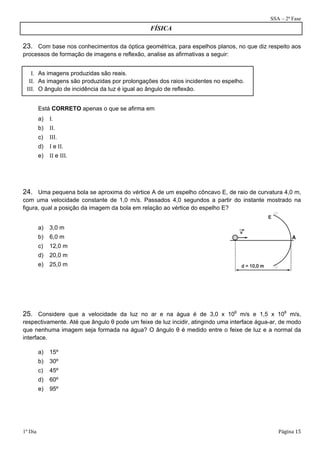 SSA – 2ª Fase 
FÍSICA 
23. Com base nos conhecimentos da óptica geométrica, para espelhos planos, no que diz respeito aos 
processos de formação de imagens e reflexão, analise as afirmativas a seguir: 
I. As imagens produzidas são reais. 
II. As imagens são produzidas por prolongações dos raios incidentes no espelho. 
III. O ângulo de incidência da luz é igual ao ângulo de reflexão. 
Está CORRETO apenas o que se afirma em 
a) I. 
b) II. 
c) III. 
d) I e II. 
e) II e III. 
24. Uma pequena bola se aproxima do vértice A de um espelho côncavo E, de raio de curvatura 4,0 m, 
com uma velocidade constante de 1,0 m/s. Passados 4,0 segundos a partir do instante mostrado na 
figura, qual a posição da imagem da bola em relação ao vértice do espelho E? 
a) 3,0 m 
b) 6,0 m 
c) 12,0 m 
d) 20,0 m 
e) 25,0 m 
A 
25. Considere que a velocidade da luz no ar e na água é de 3,0 x 108 m/s e 1,5 x 108 m/s, 
respectivamente. Até que ângulo θ pode um feixe de luz incidir, atingindo uma interface água-ar, de modo 
que nenhuma imagem seja formada na água? O ângulo θ é medido entre o feixe de luz e a normal da 
interface. 
a) 15º 
b) 30º 
c) 45º 
d) 60º 
e) 95º 
1º Dia Página 15 
 