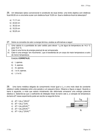 SSA – 2ª Fase 
26. Um telescópio óptico convencional é constituído de duas lentes: uma lente objetiva com distância 
focal 90,00 cm e uma lente ocular com distância focal 10,00 cm. Qual a distância focal do telescópio? 
a) 11,11 cm 
b) 22,22 cm 
c) 30,32 cm 
d) 33,33 cm 
e) 50,25 cm 
27. Sobre os conceitos de calor e energia térmica, analise as afirmativas a seguir: 
I. Uma caloria é a quantidade de calor cedido para elevar 1 g de água da temperatura de 14,5 °C 
para 15,5 °C. 
II. Calor é uma forma de energia possível de ser armazenada. 
III. Calor é uma energia “em movimento”, que é transferida de um corpo de maior temperatura a outro 
de menor temperatura. 
Está(ão) CORRETA(S) 
a) I, apenas. 
b) II, apenas. 
c) III, apenas. 
d) I e III, apenas. 
e) I, II e III. 
28. Uma barra metálica delgada de comprimento inicial igual a L0 e uma mola ideal de constante 
elástica k estão instaladas entre uma parede e um pequeno bloco. Observe a figura a seguir. Quando a 
barra é aquecida, a mola que estava inicialmente não deformada armazena uma energia potencial 
elástica U. Sabendo-se que o coeficiente de dilatação linear da barra vale α, a variação de temperatura 
da barra ΔT nesse experimento pode ser escrita na seguinte forma: 
a) ΔT = (αL0)-1(2k/U)2 
b) ΔT = (αL0)-1(U/k) 
c) ΔT = (αL0)(2U/k)1/2 
d) ΔT = (αL0)(4U/k)1/2 
e) ΔT = (αL0)-1(2U/k)1/2 
1º Dia Página 16 
 