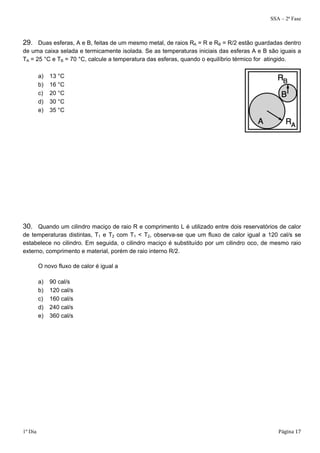 SSA – 2ª Fase 
29. Duas esferas, A e B, feitas de um mesmo metal, de raios RA = R e RB = R/2 estão guardadas dentro 
de uma caixa selada e termicamente isolada. Se as temperaturas iniciais das esferas A e B são iguais a 
TA = 25 °C e TB = 70 °C, calcule a temperatura das esferas, quando o equilíbrio térmico for atingido. 
a) 13 °C 
b) 16 °C 
c) 20 °C 
d) 30 °C 
e) 35 °C 
30. Quando um cilindro maciço de raio R e comprimento L é utilizado entre dois reservatórios de calor 
de temperaturas distintas, T1 e T2 com T1 < T2, observa-se que um fluxo de calor igual a 120 cal/s se 
estabelece no cilindro. Em seguida, o cilindro maciço é substituído por um cilindro oco, de mesmo raio 
externo, comprimento e material, porém de raio interno R/2. 
O novo fluxo de calor é igual a 
a) 90 cal/s 
b) 120 cal/s 
c) 160 cal/s 
d) 240 cal/s 
e) 360 cal/s 
1º Dia Página 17 
 