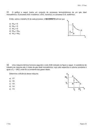 SSA – 2ª Fase 
31. O gráfico a seguir ilustra um conjunto de processos termodinâmicos de um gás ideal 
monoatômico. O processo A-B, é isobárico, o B-C, isocórico, e o processo C-D, isotérmico. 
Então, sobre o trabalho W de cada processo, é afirmar que 
a) WAB > 0 
b) WBC = 0 
c) WCD > 0 
d) WAB < WBC 
e) WCD > WBC 
32. Uma máquina térmica funciona segundo o ciclo ACB indicado na figura a seguir. A substância de 
trabalho da máquina são n moles de gás ideal monoatômico, cujo calor específico a volume constante é 
igual a CV = 3R/2, onde R é a constante dos gases ideais. 
Determine a eficiência dessa máquina. 
a) 1/7 
b) 1/6 
c) 1/5 
d) 1/4 
e) 1/3 
1º Dia Página 18 
 
