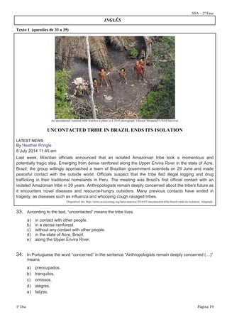 SSA – 2ª Fase 
Texto 1 (questões de 33 a 35) 
INGLÊS 
An uncontacted Amazon tribe watches a plane in a 2010 photograph. Gleison Miranda/FUNAI/Survival. 
UNCONTACTED TRIBE IN BRAZIL ENDS ITS ISOLATION 
LATEST NEWS 
By Heather Pringle 
8 July 2014 11:45 am 
Last week, Brazilian officials announced that an isolated Amazonian tribe took a momentous and 
potentially tragic step. Emerging from dense rainforest along the Upper Envira River in the state of Acre, 
Brazil, the group willingly approached a team of Brazilian government scientists on 29 June and made 
peaceful contact with the outside world. Officials suspect that the tribe fled illegal logging and drug 
trafficking in their traditional homelands in Peru. The meeting was Brazil's first official contact with an 
isolated Amazonian tribe in 20 years. Anthropologists remain deeply concerned about the tribe's future as 
it encounters novel diseases and resource-hungry outsiders. Many previous contacts have ended in 
tragedy, as diseases such as influenza and whooping cough ravaged tribes. 
Disponível em: http://news.sciencemag.org/latin-america/2014/07/uncontacted-tribe-brazil-ends-its-isolation. Adaptado. 
33. According to the text, “uncontacted” means the tribe lives 
a) in contact with other people. 
b) in a dense rainforest. 
c) without any contact with other people. 
d) in the state of Acre, Brazil. 
e) along the Upper Envira River. 
34. In Portuguese the word “concerned” in the sentence “Anthropologists remain deeply concerned (…)” 
means 
a) preocupados. 
b) tranquilos. 
c) omissos. 
d) alegres. 
e) felizes. 
1º Dia Página 19 
 
