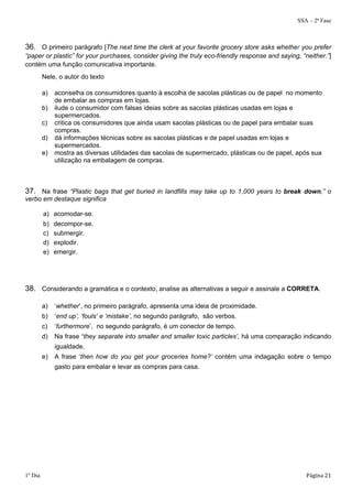 SSA – 2ª Fase 
36. O primeiro parágrafo [The next time the clerk at your favorite grocery store asks whether you prefer 
“paper or plastic” for your purchases, consider giving the truly eco-friendly response and saying, “neither.”] 
contém uma função comunicativa importante. 
Nele, o autor do texto 
a) aconselha os consumidores quanto à escolha de sacolas plásticas ou de papel no momento 
de embalar as compras em lojas. 
b) ilude o consumidor com falsas ideias sobre as sacolas plásticas usadas em lojas e 
supermercados. 
c) critica os consumidores que ainda usam sacolas plásticas ou de papel para embalar suas 
compras. 
d) dá informações técnicas sobre as sacolas plásticas e de papel usadas em lojas e 
supermercados. 
e) mostra as diversas utilidades das sacolas de supermercado, plásticas ou de papel, após sua 
utilização na embalagem de compras. 
37. Na frase “Plastic bags that get buried in landfills may take up to 1,000 years to break down,” o 
verbo em destaque significa 
a) acomodar-se. 
b) decompor-se. 
c) submergir. 
d) explodir. 
e) emergir. 
38. Considerando a gramática e o contexto, analise as alternativas a seguir e assinale a CORRETA. 
a) ‘whether’, no primeiro parágrafo, apresenta uma ideia de proximidade. 
b) ‘end up’, ‘fouls’ e ‘mistake’, no segundo parágrafo, são verbos. 
c) ‘furthermore’, no segundo parágrafo, é um conector de tempo. 
d) Na frase ‘they separate into smaller and smaller toxic particles’, há uma comparação indicando 
igualdade. 
e) A frase ‘then how do you get your groceries home?’ contém uma indagação sobre o tempo 
gasto para embalar e levar as compras para casa. 
1º Dia Página 21 
 