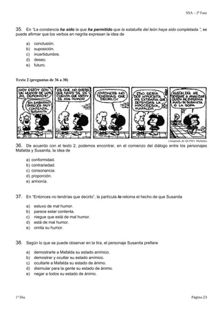 SSA – 2ª Fase 
35. En “La constancia ha sido la que ha permitido que la estatuilla del león haya sido completada.”, se 
puede afirmar que los verbos en negrita expresan la idea de 
a) conclusión. 
b) suposición. 
c) incertidumbre. 
d) deseo. 
e) futuro. 
Texto 2 (preguntas de 36 a 38) 
(Adaptado de QUINO. Mafalda) 
36. De acuerdo con el texto 2, podemos encontrar, en el comienzo del diálogo entre los personajes 
Mafalda y Susanita, la idea de 
a) conformidad. 
b) contrariedad. 
c) consonancia. 
d) proporción. 
e) armonía. 
37. En “Entonces no tendrías que decirlo”, la partícula lo retoma el hecho de que Susanita 
a) estuvo de mal humor. 
b) parece estar contenta. 
c) niegue que está de mal humor. 
d) está de mal humor. 
e) omita su humor. 
38. Según lo que se puede observar en la tira, el personaje Susanita prefiere 
a) demostrarle a Mafalda su estado anímico. 
b) demostrar y ocultar su estado anímico. 
c) ocultarle a Mafalda su estado de ánimo. 
d) disimular para la gente su estado de ánimo. 
e) negar a todos su estado de ánimo. 
1º Dia Página 23 
 
