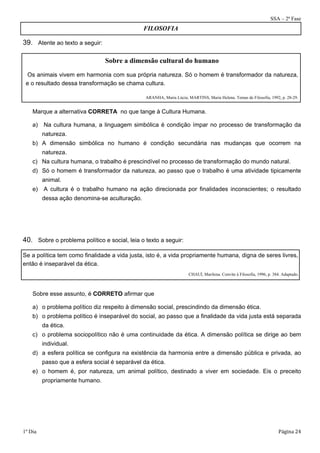 SSA – 2ª Fase 
39. Atente ao texto a seguir: 
FILOSOFIA 
Sobre a dimensão cultural do humano 
Os animais vivem em harmonia com sua própria natureza. Só o homem é transformador da natureza, 
e o resultado dessa transformação se chama cultura. 
ARANHA, Maria Lúcia; MARTINS, Maria Helena. Temas de Filosofia, 1992, p. 28-29. 
Marque a alternativa CORRETA no que tange à Cultura Humana. 
a) Na cultura humana, a linguagem simbólica é condição ímpar no processo de transformação da 
natureza. 
b) A dimensão simbólica no humano é condição secundária nas mudanças que ocorrem na 
natureza. 
c) Na cultura humana, o trabalho é prescindível no processo de transformação do mundo natural. 
d) Só o homem é transformador da natureza, ao passo que o trabalho é uma atividade tipicamente 
animal. 
e) A cultura é o trabalho humano na ação direcionada por finalidades inconscientes; o resultado 
dessa ação denomina-se aculturação. 
40. Sobre o problema político e social, leia o texto a seguir: 
Se a política tem como finalidade a vida justa, isto é, a vida propriamente humana, digna de seres livres, 
então é inseparável da ética. 
CHAUÍ, Marilena. Convite à Filosofia, 1996, p. 384. Adaptado. 
Sobre esse assunto, é CORRETO afirmar que 
a) o problema político diz respeito à dimensão social, prescindindo da dimensão ética. 
b) o problema político é inseparável do social, ao passo que a finalidade da vida justa está separada 
da ética. 
c) o problema sociopolítico não é uma continuidade da ética. A dimensão política se dirige ao bem 
individual. 
d) a esfera política se configura na existência da harmonia entre a dimensão pública e privada, ao 
passo que a esfera social é separável da ética. 
e) o homem é, por natureza, um animal político, destinado a viver em sociedade. Eis o preceito 
propriamente humano. 
1º Dia Página 24 
 