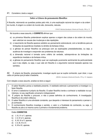 SSA – 2ª Fase 
41. Considere o texto a seguir: 
Sobre a Gênese do pensamento filosófico 
A filosofia, retomando as questões postas pelo mito, é uma explicação racional da origem e da ordem 
do mundo. A origem e a ordem do mundo são, doravante, naturais. 
CHAUÍ, Marilena.Introdução à História da Filosofia, 1994, p. 32. 
No tocante a esse assunto, é CORRETO afirmar que 
a) os primeiros filósofos pretenderam explicar apenas a origem das coisas e da ordem do mundo, 
sem valorizar as causas das mudanças e das repetições. 
b) o nascimento da filosofia aparece solidário ao pensamento sobrenatural, com a tendência para as 
limitações da experiência imediata no âmbito da fantasia mítica. 
c) a gênese do pensar filosófico se preocupa com as explicações preestabelecidas, ou seja, a 
ausência de investigar e responder aos problemas da natureza. 
d) a dimensão racional é tomada como critério de verdade, sobrepondo-se às limitações da 
experiência imediata e da fantasia mítica. 
e) a gênese do pensamento filosófico quer ser explicação puramente sentimental da particularidade 
que é seu objeto, ou seja, o que vale em filosofia é o argumento racional baseado apenas nos 
sentidos. 
42. É próprio da filosofia, precisamente, investigar aquilo que se supõe conhecido, quer dizer, o que 
cada um pensa que já sabe o bastante. 
(HEGEL, Introdução à História da Filosofia, 1976, p. 32. Adaptado.) 
Com relação a esse assunto, analise os itens a seguir: 
I. O saber filosófico pensa a realidade presente. A realidade estimula o pensamento a investigar e a 
fazer filosofia. 
II. O amor à sabedoria é próprio da filosofia. O saber filosófico tende a conhecer a realidade na sua 
inteireza, no seu significado universal e indispensável. 
III. É próprio da filosofia o procurar, e não a posse definitiva do conhecimento. A investigação 
filosófica é de ordem reflexiva. 
IV. O saber filosófico é uma atividade constante, que desperta o interesse do pensamento a pensar o 
já conhecido. 
V. O conhecimento filosófico investiga o sentido, o valor e a finalidade do conhecido, ou seja, a 
filosofia se põe a si mesma como o primeiro e fundamental problema. 
Estão CORRETOS 
a) I, III, IV e V, apenas. 
b) I, II, IV e V, apenas. 
c) II, III, IV e V, apenas. 
d) I, II, III, IV e V. 
e) II, III e IV, apenas. 
1º Dia Página 25 
 