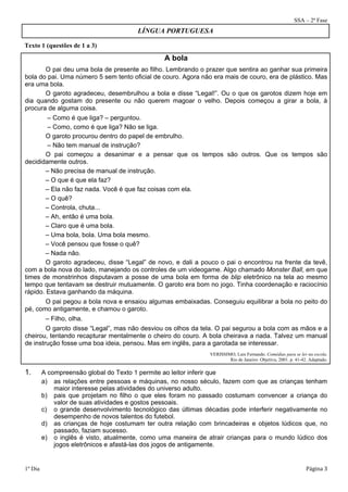 SSA – 2ª Fase 
Texto 1 (questões de 1 a 3) 
LÍNGUA PORTUGUESA 
A bola 
O pai deu uma bola de presente ao filho. Lembrando o prazer que sentira ao ganhar sua primeira 
bola do pai. Uma número 5 sem tento oficial de couro. Agora não era mais de couro, era de plástico. Mas 
era uma bola. 
O garoto agradeceu, desembrulhou a bola e disse “Legal!”. Ou o que os garotos dizem hoje em 
dia quando gostam do presente ou não querem magoar o velho. Depois começou a girar a bola, à 
procura de alguma coisa. 
– Como é que liga? – perguntou. 
– Como, como é que liga? Não se liga. 
O garoto procurou dentro do papel de embrulho. 
– Não tem manual de instrução? 
O pai começou a desanimar e a pensar que os tempos são outros. Que os tempos são 
decididamente outros. 
– Não precisa de manual de instrução. 
– O que é que ela faz? 
– Ela não faz nada. Você é que faz coisas com ela. 
– O quê? 
– Controla, chuta... 
– Ah, então é uma bola. 
– Claro que é uma bola. 
– Uma bola, bola. Uma bola mesmo. 
– Você pensou que fosse o quê? 
– Nada não. 
O garoto agradeceu, disse “Legal” de novo, e dali a pouco o pai o encontrou na frente da tevê, 
com a bola nova do lado, manejando os controles de um videogame. Algo chamado Monster Ball, em que 
times de monstrinhos disputavam a posse de uma bola em forma de blip eletrônico na tela ao mesmo 
tempo que tentavam se destruir mutuamente. O garoto era bom no jogo. Tinha coordenação e raciocínio 
rápido. Estava ganhando da máquina. 
O pai pegou a bola nova e ensaiou algumas embaixadas. Conseguiu equilibrar a bola no peito do 
pé, como antigamente, e chamou o garoto. 
– Filho, olha. 
O garoto disse “Legal”, mas não desviou os olhos da tela. O pai segurou a bola com as mãos e a 
cheirou, tentando recapturar mentalmente o cheiro do couro. A bola cheirava a nada. Talvez um manual 
de instrução fosse uma boa ideia, pensou. Mas em inglês, para a garotada se interessar. 
VERISSIMO, Luis Fernando. Comédias para se ler na escola. 
Rio de Janeiro: Objetiva, 2001. p. 41-42. Adaptado. 
1. A compreensão global do Texto 1 permite ao leitor inferir que 
a) as relações entre pessoas e máquinas, no nosso século, fazem com que as crianças tenham 
maior interesse pelas atividades do universo adulto. 
b) pais que projetam no filho o que eles foram no passado costumam convencer a criança do 
valor de suas atividades e gostos pessoais. 
c) o grande desenvolvimento tecnológico das últimas décadas pode interferir negativamente no 
desempenho de novos talentos do futebol. 
d) as crianças de hoje costumam ter outra relação com brincadeiras e objetos lúdicos que, no 
passado, faziam sucesso. 
e) o inglês é visto, atualmente, como uma maneira de atrair crianças para o mundo lúdico dos 
jogos eletrônicos e afastá-las dos jogos de antigamente. 
1º Dia Página 3 
 