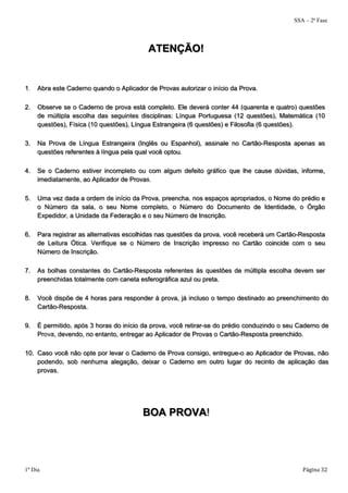 SSA – 2ª Fase 
ATENÇÃO! 
1. Abra este Caderno quando o Aplicador de Provas autorizar o início da Prova. 
2. Observe se o Caderno de prova está completo. Ele deverá conter 44 (quarenta e quatro) questões 
de múltipla escolha das seguintes disciplinas: Língua Portuguesa (12 questões), Matemática (10 
questões), Física (10 questões), Língua Estrangeira (6 questões) e Filosofia (6 questões). 
3. Na Prova de Língua Estrangeira (Inglês ou Espanhol), assinale no Cartão-Resposta apenas as 
questões referentes à língua pela qual você optou. 
4. Se o Caderno estiver incompleto ou com algum defeito gráfico que lhe cause dúvidas, informe, 
imediatamente, ao Aplicador de Provas. 
5. Uma vez dada a ordem de início da Prova, preencha, nos espaços apropriados, o Nome do prédio e 
o Número da sala, o seu Nome completo, o Número do Documento de Identidade, o Órgão 
Expedidor, a Unidade da Federação e o seu Número de Inscrição. 
6. Para registrar as alternativas escolhidas nas questões da prova, você receberá um Cartão-Resposta 
de Leitura Ótica. Verifique se o Número de Inscrição impresso no Cartão coincide com o seu 
Número de Inscrição. 
7. As bolhas constantes do Cartão-Resposta referentes às questões de múltipla escolha devem ser 
preenchidas totalmente com caneta esferográfica azul ou preta. 
8. Você dispõe de 4 horas para responder à prova, já incluso o tempo destinado ao preenchimento do 
Cartão-Resposta. 
9. É permitido, após 3 horas do início da prova, você retirar-se do prédio conduzindo o seu Caderno de 
Prova, devendo, no entanto, entregar ao Aplicador de Provas o Cartão-Resposta preenchido. 
10. Caso você não opte por levar o Caderno de Prova consigo, entregue-o ao Aplicador de Provas, não 
podendo, sob nenhuma alegação, deixar o Caderno em outro lugar do recinto de aplicação das 
provas. 
BOA PROVA! 
1º Dia Página 32 
