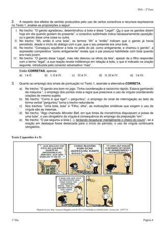 SSA – 2ª Fase 
2. A respeito dos efeitos de sentido produzidos pelo uso de certos conectivos e recursos expressivos 
no Texto 1, analise as proposições a seguir. 
I. No trecho: “O garoto agradeceu, desembrulhou a bola e disse “Legal!”. Ou o que os garotos dizem 
hoje em dia quando gostam do presente”, o conectivo sublinhado indica necessariamente oposição: 
ou o garoto disse uma coisa ou outra. 
II. No trecho: “Ah, então é uma bola”, os termos “Ah” e “então” indicam que o garoto já havia 
percebido, desde o início do diálogo com o pai, que o seu presente era uma bola. 
III. No trecho: “Conseguiu equilibrar a bola no peito do pé, como antigamente, e chamou o garoto”, a 
expressão comparativa “como antigamente” revela que o pai possuía habilidade com bola quando 
era mais jovem. 
IV. No trecho: “O garoto disse ‘Legal’, mas não desviou os olhos da tela”, apesar de o filho responder 
com o termo “legal”, a sua reação revela indiferença em relação à bola, o que é indicado na oração 
seguinte, introduzida pelo conector adversativo “mas”. 
Estão CORRETAS, apenas: 
a) I e II. b) I, II e IV. c) III e IV. d) II, III e IV. e) I e III. 
3. Quanto ao emprego dos sinais de pontuação no Texto 1, assinale a alternativa CORRETA. 
a) No trecho: “O garoto era bom no jogo. Tinha coordenação e raciocínio rápido. Estava ganhando 
da máquina.”, o emprego dos pontos viola a regra que prescreve o uso de vírgula coordenando 
orações de mesmo sujeito. 
b) No trecho: “Como é que liga? – perguntou”, o emprego do sinal de interrogação ao lado da 
forma verbal “perguntou” torna o trecho redundante. 
c) Nos trechos: “Uma bola, bola” e “Filho, olha”, as motivações sintáticas que exigem o uso da 
vírgula são as mesmas. 
d) No trecho: “Algo chamado Monster Ball, em que times de monstrinhos disputavam a posse de 
uma bola”, o uso obrigatório da vírgula é consequência do emprego da preposição “em”. 
e) No trecho: “O pai segurou a bola [...], tentando recapturar mentalmente o cheiro do couro”, se a 
oração em destaque fosse deslocada para o início do período, o uso da vírgula continuaria 
obrigatório. 
Texto 2 (questões 4 e 5) 
Disponível em: http://xucurus.blogspot.com.br/2011/12/mafalda-e-o-futebol.html. Acesso em: 14/07/14. 
1º Dia Página 4 
 