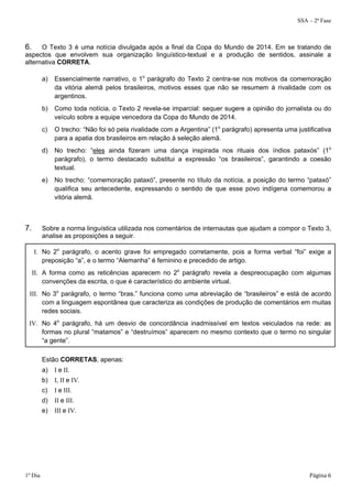 SSA – 2ª Fase 
6. O Texto 3 é uma notícia divulgada após a final da Copa do Mundo de 2014. Em se tratando de 
aspectos que envolvem sua organização linguístico-textual e a produção de sentidos, assinale a 
alternativa CORRETA. 
a) Essencialmente narrativo, o 1o parágrafo do Texto 2 centra-se nos motivos da comemoração 
da vitória alemã pelos brasileiros, motivos esses que não se resumem à rivalidade com os 
argentinos. 
b) Como toda notícia, o Texto 2 revela-se imparcial: sequer sugere a opinião do jornalista ou do 
veículo sobre a equipe vencedora da Copa do Mundo de 2014. 
c) O trecho: “Não foi só pela rivalidade com a Argentina” (1o parágrafo) apresenta uma justificativa 
para a apatia dos brasileiros em relação à seleção alemã. 
d) No trecho: “eles ainda fizeram uma dança inspirada nos rituais dos índios pataxós” (1o 
parágrafo), o termo destacado substitui a expressão “os brasileiros”, garantindo a coesão 
textual. 
e) No trecho: “comemoração pataxó”, presente no título da notícia, a posição do termo “pataxó” 
qualifica seu antecedente, expressando o sentido de que esse povo indígena comemorou a 
vitória alemã. 
7. Sobre a norma linguística utilizada nos comentários de internautas que ajudam a compor o Texto 3, 
analise as proposições a seguir. 
I. No 2o parágrafo, o acento grave foi empregado corretamente, pois a forma verbal “foi” exige a 
preposição “a”, e o termo “Alemanha” é feminino e precedido de artigo. 
II. A forma como as reticências aparecem no 2o parágrafo revela a despreocupação com algumas 
convenções da escrita, o que é característico do ambiente virtual. 
III. No 3o parágrafo, o termo “bras.” funciona como uma abreviação de “brasileiros” e está de acordo 
com a linguagem espontânea que caracteriza as condições de produção de comentários em muitas 
redes sociais. 
IV. No 4o parágrafo, há um desvio de concordância inadmissível em textos veiculados na rede: as 
formas no plural “matamos” e “destruímos” aparecem no mesmo contexto que o termo no singular 
“a gente”. 
Estão CORRETAS, apenas: 
a) I e II. 
b) I, II e IV. 
c) I e III. 
d) II e III. 
e) III e IV. 
1º Dia Página 6 
 