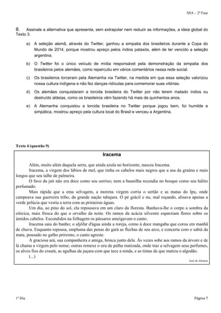 SSA – 2ª Fase 
8. Assinale a alternativa que apresenta, sem extrapolar nem reduzir as informações, a ideia global do 
Texto 3. 
a) A seleção alemã, através do Twitter, ganhou a simpatia dos brasileiros durante a Copa do 
Mundo de 2014, porque mostrou apreço pelos índios pataxós, além de ter vencido a seleção 
argentina. 
b) O Twitter foi o único veículo de mídia responsável pela demonstração da simpatia dos 
brasileiros pelos alemães, como repercutiu em vários comentários nessa rede social. 
c) Os brasileiros torceram pela Alemanha via Twitter, na medida em que essa seleção valorizou 
nossa cultura indígena e não fez danças ridículas para comemorar suas vitórias. 
d) Os alemães conquistaram a torcida brasileira do Twitter por não terem matado índios ou 
destruído aldeias, como os brasileiros vêm fazendo há mais de quinhentos anos. 
e) A Alemanha conquistou a torcida brasileira no Twitter porque jogou bem, foi humilde e 
simpática, mostrou apreço pela cultura local do Brasil e venceu a Argentina. 
Texto 4 (questão 9) 
Iracema 
Além, muito além daquela serra, que ainda azula no horizonte, nasceu Iracema. 
Iracema, a virgem dos lábios de mel, que tinha os cabelos mais negros que a asa da graúna e mais 
longos que seu talhe de palmeira. 
O favo da jati não era doce como seu sorriso; nem a baunilha recendia no bosque como seu hálito 
perfumado. 
Mais rápida que a ema selvagem, a morena virgem corria o sertão e as matas do Ipu, onde 
campeava sua guerreira tribo, da grande nação tabajara. O pé grácil e nu, mal roçando, alisava apenas a 
verde pelúcia que vestia a terra com as primeiras águas. 
Um dia, ao pino do sol, ela repousava em um claro da floresta. Banhava-lhe o corpo a sombra da 
oiticica, mais fresca do que o orvalho da noite. Os ramos da acácia silvestre esparziam flores sobre os 
úmidos cabelos. Escondidos na folhagem os pássaros ameigavam o canto. 
Iracema saiu do banho; o aljôfar d'água ainda a roreja, como à doce mangaba que corou em manhã 
de chuva. Enquanto repousa, empluma das penas do gará as flechas de seu arco, e concerta com o sabiá da 
mata, pousado no galho próximo, o canto agreste. 
A graciosa ará, sua companheira e amiga, brinca junto dela. Às vezes sobe aos ramos da árvore e de 
lá chama a virgem pelo nome; outras remexe o uru de palha matizada, onde traz a selvagem seus perfumes, 
os alvos fios do crautá, as agulhas da juçara com que tece a renda, e as tintas de que matiza o algodão. 
(...) 
José de Alencar 
1º Dia Página 7 
 