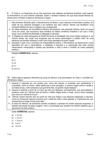 SSA – 2ª Fase 
9. O Texto 4, um fragmento de um dos romances mais célebres da literatura brasileira, está inserido 
no Romantismo, na sua vertente indianista. Sobre o contexto histórico em que essa escola literária se 
desenvolveu no Brasil, analise as afirmativas a seguir. 
I. Nas primeiras décadas após o descobrimento do Brasil, o país inspirava romancistas e poetas, em 
razão de sua natureza selvagem e do exotismo dos seus nativos, fatores que facilitaram uma 
produção literária em que o indígena era o protagonista. 
II. Os ideais libertários da Inconfidência Mineira favoreceram uma produção literária, tanto em prosa 
como em verso, que incorporou essa temática ao ideário romântico brasileiro e em que o índio 
surgiu como símbolo de liberdade e integração à natureza. 
III. A chegada da corte portuguesa ao Brasil favoreceu a divulgação dos novos ideais europeus e, ao 
mesmo tempo, fez surgir uma burguesia que se tornou personagem e público leitor de uma 
literatura que também adotaria o índio como força identitária da jovem nação. 
IV. Enquanto o país vivia o processo de independência política, o Romantismo se desenvolveu numa 
atmosfera em que o nacionalismo, a exaltação à natureza e a valorização das lutas sociais 
influenciaram romancistas e poetas que elevaram o índio a herói e símbolo do nosso passado 
histórico. 
Está(ão) CORRETA(S), apenas: 
a) I. 
b) II. 
c) III. 
d) IV. 
e) III e IV. 
10. Sobre alguns aspectos relevantes da prosa de Alencar e da personagem do Texto 4, considere as 
afirmativas a seguir. 
I. Iracema é colocada em um cenário que, como ela mesma, é mostrado com exuberância e 
vivacidade, como no trecho: “Mais rápida que a ema selvagem, a morena virgem corria o sertão e 
as matas do Ipu, onde campeava sua guerreira tribo, da grande nação tabajara.”. 
II. Iracema é descrita a partir de um foco que põe em destaque, principalmente, sua sensualidade e 
erotismo, como em “Iracema saiu do banho; o aljôfar d'água ainda a roreja, como à doce mangaba 
que corou em manhã de chuva.”. 
III. Alencar mostra Iracema sob um ponto de vista que realça a sua absoluta integração à natureza, 
como em “Enquanto repousa concerta com o sabiá da mata o canto agreste” e “A graciosa ará, sua 
companheira e amiga, brinca junto dela.”. 
IV. A prosa de Alencar, de primorosa escolha vocabular e apoiada em ampla pesquisa linguística, é 
também permeada de belas imagens, ritmo e sonoridade que resultam em efeitos estéticos que a 
aproximam do texto poético. 
Estão CORRETAS, apenas: 
a) I, II e III. 
b) I, II e IV. 
c) I, III e IV. 
d) II e IV. 
e) III e IV. 
1º Dia Página 8 
 