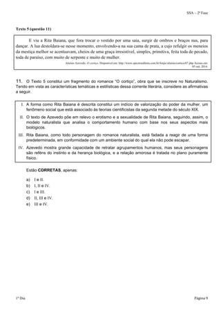 SSA – 2ª Fase 
Texto 5 (questão 11) 
E viu a Rita Baiana, que fora trocar o vestido por uma saia, surgir de ombros e braços nus, para 
dançar. A lua destoldara-se nesse momento, envolvendo-a na sua cama de prata, a cujo refulgir os meneios 
da mestiça melhor se acentuavam, cheios de uma graça irresistível, simples, primitiva, feita toda de pecado, 
toda de paraíso, com muito de serpente e muito de mulher. 
Aluísio Azevedo. O cortiço. Disponível em: http://www.spectroeditora.com.br/fonjic/aluisio/cortico/07.php Acesso em: 
05 out. 2014. 
11. O Texto 5 constitui um fragmento do romance “O cortiço”, obra que se inscreve no Naturalismo. 
Tendo em vista as características temáticas e estilísticas dessa corrente literária, considere as afirmativas 
a seguir. 
I. A forma como Rita Baiana é descrita constitui um indício de valorização do poder da mulher, um 
fenômeno social que está associado às teorias cientificistas da segunda metade do século XIX. 
II. O texto de Azevedo põe em relevo o erotismo e a sexualidade de Rita Baiana, seguindo, assim, o 
modelo naturalista que analisa o comportamento humano com base nos seus aspectos mais 
biológicos. 
III. Rita Baiana, como todo personagem do romance naturalista, está fadada a reagir de uma forma 
predeterminada, em conformidade com um ambiente social do qual ela não pode escapar. 
IV. Azevedo mostra grande capacidade de retratar agrupamentos humanos, mas seus personagens 
são reféns do instinto e da herança biológica, e a relação amorosa é tratada no plano puramente 
físico. 
Estão CORRETAS, apenas: 
a) I e II. 
b) I, II e IV. 
c) I e III. 
d) II, III e IV. 
e) III e IV. 
1º Dia Página 9 
 