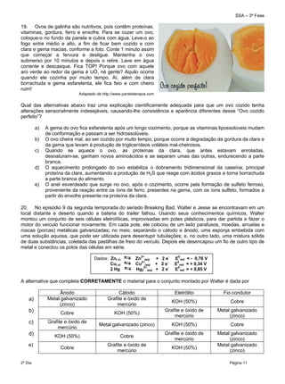 SSA – 3ª Fase
2º Dia Página 11
 
19. Ovos de galinha são nutritivos, pois contêm proteínas,
vitaminas, gordura, ferro e enxofre. Para se cozer um ovo,
coloque-o no fundo da panela e cubra com água. Leve-o ao
fogo entre médio e alto, a fim de ficar bem cozido e com
clara e gema macias, conforme a foto. Conte 1 minuto assim
que começar a fervura e desligue. Mantenha o ovo
submerso por 10 minutos e depois o retire. Lave em água
corrente e descasque. Fica TOP! Porque ovo com aquele
aro verde ao redor da gema é UÓ, né gente? Aquilo ocorre
quando ele cozinha por muito tempo. Aí, além de clara
borrachuda e gema esfarelenta, ele fica feio e com cheiro
ruim!
Adaptado de http://www.panelaterapia.com
Qual das alternativas abaixo traz uma explicação cientificamente adequada para que um ovo cozido tenha
alterações sensorialmente indesejáveis, causando-lhe consistência e aparência diferentes desse “Ovo cozido
perfeito”?
a) A gema do ovo fica esfarelenta após um longo cozimento, porque as vitaminas lipossolúveis mudam
de conformação e passam a ser hidrossolúveis.
b) O ovo cheira mal, ao ser cozido por muito tempo, porque ocorre a degradação da gordura da clara e
da gema que levam à produção de triglicerídeos voláteis mal-cheirosos.
c) Quando se aquece o ovo, as proteínas da clara, que antes estavam enroladas,
desnaturam-se, ganham novos aminoácidos e se separam umas das outras, endurecendo a parte
branca.
d) O aquecimento prolongado do ovo estabiliza o dobramento tridimensional da caseína, principal
proteína da clara, aumentando a produção de H2S que reage com ácidos graxos e torna borrachuda
a parte branca do alimento.
e) O anel esverdeado que surge no ovo, após o cozimento, ocorre pela formação de sulfeto ferroso,
proveniente da reação entre os íons de ferro, presentes na gema, com os íons sulfeto, formados a
partir do enxofre presente na proteína da clara.
20. No episódio 9 da segunda temporada do seriado Breaking Bad, Walter e Jesse se encontravam em um
local distante e deserto quando a bateria do trailer falhou. Usando seus conhecimentos químicos, Walter
montou um conjunto de seis células eletrolíticas, improvisadas em potes plásticos, para dar partida e fazer o
motor do veículo funcionar novamente. Em cada pote, ele colocou de um lado parafusos, moedas, arruelas e
roscas (porcas) metálicas galvanizadas; no meio, separando o cátodo e ânodo, uma esponja embebida com
uma solução aquosa, que pode ser utilizada para desentupir tubulações; e, no outro lado, uma mistura sólida
de duas substâncias, coletada das pastilhas de freio do veículo. Depois ele desencapou um fio de outro tipo de
metal e conectou os polos das células em série.
A alternativa que completa CORRETAMENTE o material para o conjunto montado por Walter é dada por
Ânodo Cátodo Eletrólito Fio condutor
a) Metal galvanizado
(zinco)
Grafite e óxido de
mercúrio
KOH (50%) Cobre
b) Cobre KOH (50%)
Grafite e óxido de
mercúrio
Metal galvanizado
(zinco)
c) Grafite e óxido de
mercúrio
Metal galvanizado (zinco) KOH (50%) Cobre
d) KOH (50%) Cobre
Grafite e óxido de
mercúrio
Metal galvanizado
(zinco)
e)
Cobre
Grafite e óxido de
mercúrio
KOH (50%)
Metal galvanizado
(zinco)
Dados: Zn( s) Zn
2+
(aq) + 2 e
-
E
0
red = - 0,76 V
Cu( s) Cu
2+
(aq) + 2 e
-
E
0
red = + 0,34 V
2 Hg Hg2
2+
(aq) + 2 e
-
E
0
red = + 0,85 V
 
