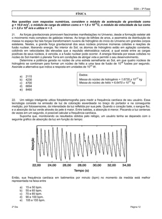 SSA – 3ª Fase
2º Dia Página 12
 
Nas questões com respostas numéricas, considere o módulo da aceleração da gravidade como
g = 10,0 m/s2
, o módulo da carga do elétron como e = 1,6 x 10-19
C, o módulo da velocidade da luz como
c = 3,0 x 108
m/s e utilize π = 3.
21. As forças gravitacionais promovem fascinantes manifestações no Universo, desde a formação estelar até
o movimento mais complexo de galáxias inteiras. Ao longo de bilhões de anos, a assimetria da distribuição de
massa no espaço fez tais forças transformarem nuvens de hidrogênio do início do Universo em grandes corpos
estelares. Nestes, a grande força gravitacional dos seus núcleos promove inúmeras colisões e reações de
fusão nuclear, liberando energia. No interior do Sol, os átomos de hidrogênio estão em agitação constante,
colidindo em velocidades tão elevadas que a repulsão eletrostática natural, a qual existe entre as cargas
positivas de seus núcleos, é vencida, e a fusão nuclear pode ocorrer. A energia liberada por essas colisões no
núcleo do Sol mantém o planeta Terra em condições de abrigar vida e permitir o seu desenvolvimento.
Determine a potência gerada no núcleo de uma estrela semelhante ao Sol, em que quatro núcleos de
hidrogênio se combinam para formar um núcleo de hélio a uma taxa de fusão de 1038
fusões por segundo.
Assinale a alternativa que indica a resposta em unidades de 1023
W.
a) 2115
b) 4230
c) 4700
d) 6694
e) 8460
22. Um relógio inteligente utiliza fotopletismografia para medir a frequência cardíaca de seu usuário. Essa
tecnologia consiste na emissão de luz de coloração esverdeada no braço do portador e na conseguinte
medição, por fotossensores, da intensidade da luz refletida por sua pele. Quando o coração bate, o sangue flui,
e a absorção da luz verde através da pele é maior. Entre batidas, a absorção é menor. Piscando a luz centenas
de vezes em um segundo, é possível calcular a frequência cardíaca.
Suponha que, monitorando os resultados obtidos pelo relógio, um usuário tenha se deparado com o
seguinte gráfico de absorção da luz em função do tempo:
Então, sua frequência cardíaca em batimentos por minuto (bpm) no momento da medida está melhor
representada na faixa entre
a) 15 e 50 bpm.
b) 55 e 65 bpm.
c) 70 e 85 bpm.
d) 90 e 100 bpm.
e) 105 e 155 bpm.
Dados:
Massa do núcleo de hidrogênio = 1,6735 x 10-27
kg
Massa do núcleo de hélio = 6,6470 x 10-27
kg
FÍSICA
 