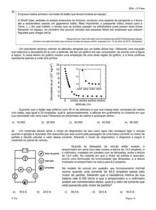 SSA – 3ª Fase
2º Dia Página 14
 
25.
Um estudante resolveu estimar as altitudes atingidas por um balão desse tipo. Utilizando uma equação
que relaciona a densidade do ar com a altidude, ele fez um gráfico em seu computador, de acordo com a figura
a seguir. A caixa dentro do gráfico mostra uma ampliação de uma dada região do gráfico, e a linha contínua
representa apenas a união dos pontos.
Supondo que o balão seja esférico com 30 m de diâmetro e que sua massa total, composta de cabine
com balão, seja igual a 20 toneladas, qual é, aproximadamente, a altitude em quilômetros no instante em que
sua velocidade não varia mais? Despreze as dimensões da cabine e quaisquer atritos.
a) 10 000 b) 20 000 c) 30 000 d) 40 000 e) 80 000
26. Um motorista decide ativar o modo de diagnóstico do seu carro após não conseguir ligar o veículo
quando a ignição é acionada. Ele desconfia que isso ocorre pela passagem de uma baixa corrente no motor de
partida e decide calcular o valor dessa corrente. Ativando o modo de diagnóstico, o diagrama a seguir é
mostrado no painel do veículo.
Quando as lâmpadas do veículo estão acesas, o
amperímetro em série com elas mostra a leitura de 10,0 ampères, e
o voltímetro, instalado em paralelo com as lâmpadas, exibe a leitura
de 12,0 volts. No instante em que o motor de partida é acionado,
ocorre uma diminuição da luminosidade das lâmpadas, e a leitura
mostrada no amperímetro se reduz para 6,0 ampères.
No modelo de veículo em questão, seu funcionamento normal
ocorre quando uma corrente de 42,5 ampères passa pelo
motor de partida. Sabendo que a resistência interna de sua
bateria vale 0,160 ohms e que o amperímetro e o voltímetro
podem ser considerados ideais, qual é o valor da corrente que
está passando pelo motor de partida?
a) 16,0 A b) 24,0 A c) 30,0 A d) 34,0 A e) 40,0 A
Empresa realiza primeiro voo teste de balão que levará turistas ao espaço
A World View, sediada no estado americano do Arizona, construiu uma espécie de parapente e o levou
até a estratosfera usando um gigantesco balão. Mais importante: o parapente voltou intacto para a
Terra. (...) Ao usar balões, o tempo que os turistas passam na estratosfera pode passar duas horas
flutuando no espaço, ao contrário dos poucos minutos dos passeios feitos por empresas que utilizam
foguetes para chegar até lá.
Disponível em: http://info.abril.com.br/noticias/ciencia/2015/03/empresa-realiza-
primeiro-voo-teste-de-balao-que-ira-levar-turistas-ao-espaco.shtml, acessado em: 14 de julho de 2015. (Adaptado)
 