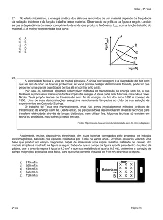 SSA – 3ª Fase
2º Dia Página 15
 
27. No efeito fotoelétrico, a energia cinética dos elétrons removidos de um material depende da frequência
da radiação incidente e da função trabalho desse material. Observando os gráficos da figura a seguir, conclui-
se que a dependência do menor comprimento de onda que produz o fenômeno, mín, com a função trabalho do
material, , é melhor representada pela curva
28.
Atualmente, muitos dispositivos eletrônicos têm suas baterias carregadas pelo processo de indução
eletromagnética, baseado nos estudos realizados por Tesla há vários anos. Diversos celulares utilizam uma
base que produz um campo magnético, capaz de atravessar uma espira resistiva instalada no celular. Um
modelo simples é mostrado na figura a seguir. Sabendo que o campo da figura aponta para dentro do plano da
página, que a área da espira é igual a 4,0 cm2
e que sua resistência é igual a 0,5 m, determine a variação de
campo magnético produzida pela base, para que uma corrente induzida de 140 mA atravesse a espira.
a) 175 mT/s
b) 350 mT/s
c) 450 mT/s
d) 525 mT/s
e) 700 mT/s
A eletricidade facilita a vida de muitas pessoas. A única desvantagem é a quantidade de fios com
que se tem de lidar, se houver problemas: se você precisa desligar determinada tomada, pode ter que
percorrer uma grande quantidade de fios até encontrar o fio certo.
Por isso, os cientistas tentaram desenvolver métodos de transmissão de energia sem fio, o que
facilitaria o processo e lidaria com fontes limpas de energia. A ideia pode soar futurista, mas não é nova.
Nicola Tesla propôs teorias de transmissão sem fio de energia, no fim dos anos 1800 e começo de
1900. Uma de suas demonstrações energizava remotamente lâmpadas no chão de sua estação de
experimentos em Colorado Springs.
O trabalho de Tesla era impressionante, mas não gerou imediatamente métodos práticos de
transmissão de energia sem fio. Desde então, os pesquisadores desenvolveram diversas técnicas para
transferir eletricidade através de longas distâncias, sem utilizar fios. Algumas técnicas só existem em
teoria ou protótipos, mas outras já estão em uso.
Fonte: http://ciencia.hsw.uol.com.br/eletricidade-sem-fio.htm (Adaptado)
a) A
b) B
c) C
d) D
e) E
 
 
