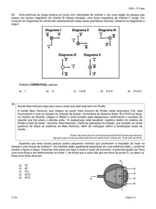 SSA – 3ª Fase
2º Dia Página 16
 
29. Uma partícula de carga positiva se move com velocidade de módulo v, em uma região do espaço que
possui um campo magnético de módulo B. Nessa situação, uma força magnética de módulo F surge. Um
conjunto de diagramas foi construído representando todas essas grandezas vetoriais. Observe os diagramas a
seguir:
Está(ão) CORRETO(S), apenas,
a) I. b) V. c) I e III. d) II e V. e) III e IV.
30.
Suponha que essa sonda possua quatro pequenos motores que promovem a impulsão da nave na
direção x com forças de módulo F. Os motores estão igualmente separados em uma distância total L, conforme
mostra a figura a seguir. Havendo uma pane que faça o motor 2 parar de funcionar, é possível ajustar da Terra
uma nova força a ser desenvolvida no motor 1, de forma que a nave não gire em torno do ponto O, no plano xy.
Essa nova força deve ser
a) 2F
b) 4F
c) F/2
d) 2F/3
e) 4F/3
Sonda New Horizons liga para casa e avisa que está tudo bem em Plutão
A sonda New Horizons, que chegou ao ponto mais próximo de Plutão nesta terça-feira (14), está
funcionando e indo na direção do cinturão de Kuiper, na fronteira do Sistema Solar. Às 21h53 da terça,
no horário de Brasília, chegou à NASA o sinal enviado pela espaçonave confirmando o sucesso do
rasante que fez sobre o planeta anão. “A espaçonave está saudável, registrou dados do sistema de
Plutão e está de saída”, anunciou Alice Bowman, chefe de operações da missão, que recebeu os sinais
positivos de todos os sistemas da New Horizons, além de conseguir definir a localização exata da
sonda.
(Fonte: http://info.abril.com.br/noticias/ciencia/2015/07/sonda-new-horizons-
liga-para-casa-e-avisa-que-esta-tudo-bem-em-plutao.shtml, acesso em: 16 de julho de 2015).
 
