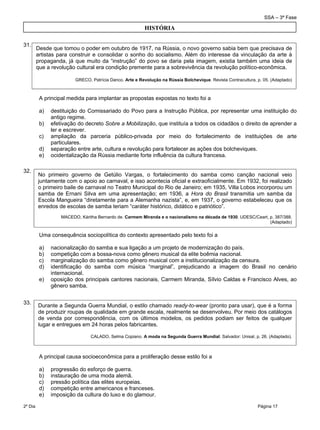 SSA – 3ª Fase
2º Dia Página 17
 
31.
A principal medida para implantar as propostas expostas no texto foi a
a) destituição do Comissariado do Povo para a Instrução Pública, por representar uma instituição do
antigo regime.
b) efetivação do decreto Sobre a Mobilização, que instituía a todos os cidadãos o direito de aprender a
ler e escrever.
c) ampliação da parceria público-privada por meio do fortalecimento de instituições de arte
particulares.
d) separação entre arte, cultura e revolução para fortalecer as ações dos bolcheviques.
e) ocidentalização da Rússia mediante forte influência da cultura francesa.
32.
Uma consequência sociopolítica do contexto apresentado pelo texto foi a
a) nacionalização do samba e sua ligação a um projeto de modernização do país.
b) competição com a bossa-nova como gênero musical da elite boêmia nacional.
c) marginalização do samba como gênero musical com a institucionalização da censura.
d) identificação do samba com música “marginal”, prejudicando a imagem do Brasil no cenário
internacional.
e) oposição dos principais cantores nacionais, Carmem Miranda, Sílvio Caldas e Francisco Alves, ao
gênero samba.
33.
A principal causa socioeconômica para a proliferação desse estilo foi a
a) progressão do esforço de guerra.
b) instauração de uma moda alemã.
c) pressão política das elites europeias.
d) competição entre americanos e franceses.
e) imposição da cultura do luxo e do glamour.
HISTÓRIA
Desde que tomou o poder em outubro de 1917, na Rússia, o novo governo sabia bem que precisava de
artistas para construir e consolidar o sonho do socialismo. Além do interesse da vinculação da arte à
propaganda, já que muito da “instrução” do povo se daria pela imagem, existia também uma ideia de
que a revolução cultural era condição premente para a sobrevivência da revolução político-econômica.
GRECO, Patrícia Danco. Arte e Revolução na Rússia Bolchevique. Revista Contracultura, p. 05. (Adaptado) 
No primeiro governo de Getúlio Vargas, o fortalecimento do samba como canção nacional veio
juntamente com o apoio ao carnaval, e isso acontecia oficial e extraoficialmente. Em 1932, foi realizado
o primeiro baile de carnaval no Teatro Municipal do Rio de Janeiro; em 1935, Villa Lobos incorporou um
samba de Ernani Silva em uma apresentação; em 1936, a Hora do Brasil transmitia um samba da
Escola Mangueira “diretamente para a Alemanha nazista”, e, em 1937, o governo estabeleceu que os
enredos de escolas de samba teriam “caráter histórico, didático e patriótico”.
MACEDO, Káritha Bernardo de. Carmem Miranda e o nacionalismo na década de 1930. UDESC/Ceart, p. 387/388.
(Adaptado)
Durante a Segunda Guerra Mundial, o estilo chamado ready-to-wear (pronto para usar), que é a forma
de produzir roupas de qualidade em grande escala, realmente se desenvolveu. Por meio dos catálogos
de venda por correspondência, com os últimos modelos, os pedidos podiam ser feitos de qualquer
lugar e entregues em 24 horas pelos fabricantes.
CALADO, Selma Copiano. A moda na Segunda Guerra Mundial. Salvador: Unisal, p. 26. (Adaptado).
 