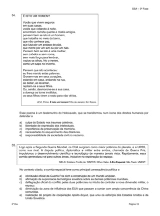 SSA – 3ª Fase
2º Dia Página 18
 
34.
Esse poema é um testemunho do Holocausto, que se transformou num ícone dos direitos humanos por
defender a
a) culpa do Estado nos traumas coletivos.
b) liberdade de expressão dos intelectuais.
c) importância da preservação da memória.
d) necessidade do esquecimento das ditaduras.
e) responsabilidade da sociedade civil no nazismo.
35.
No contexto citado, a corrida espacial teve como principal consequência política a
a) conclusão oficial da Guerra Fria com a construção de um mundo unipolar.
b) afirmação da supremacia tecnológica soviética sobre as demais potências mundiais.
c) deflagração oficial do conflito pelas duas potências no intuito de controlar a nova dimensão militar, o
espaço.
d) diminuição da zona de influência dos EUA que passam a contar com ampla concorrência da China
comunista.
e) realização do projeto de cooperação Apollo-Soyuz, que uniu os esforços dos Estados Unidos e da
União Soviética.
É ISTO UM HOMEM? 
Vocês que vivem seguros
em suas casas,
vocês que voltando à noite,
encontram comida quente e rostos amigos,
pensem bem se isto é um homem,
que trabalha no meio do barro,
que não conhece paz,
que luta por um pedaço de pão,
que morre por um sim ou por um não.
Pensem bem se isto é uma mulher,
sem cabelos e sem nome,
sem mais força para lembrar,
vazios os olhos, frio o ventre,
como um sapo no inverno.
Pensem que isto aconteceu:
eu lhes mando estas palavras.
Gravem-nas em seus corações,
estando em casa, andando na rua,
ao deitar, ao levantar,
repitam-na a seus filhos.
Ou, senão, desmorone-se a sua casa,
a doença os torne inválidos,
os seus filhos virem o rosto para não vê-los.
LEVI, Primo. É isto um homem? Rio de Janeiro: Ed. Rocco.
Logo após a Segunda Guerra Mundial, os EUA surgiram como maior potência do planeta, e a URSS,
como sua rival. A disputa política, diplomática e militar entre ambos, chamada de Guerra Fria,
impulsionou o desenvolvimento científico e tecnológico de maneira jamais vista. Rapidamente, essa
corrida generalizou-se para outras áreas, inclusive na exploração do espaço.
MELO, Cristiano Fiorillo de; WINTER, Othon Cabo. A Era Espacial. São Paulo: UNESP.
 