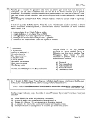 SSA – 3ª Fase
2º Dia Página 19
 
36.
O texto em questão, do Nobel da Paz Amós Oz, é uma reflexão sobre os atuais conflitos no Oriente
Médio. No contexto do século passado, o principal evento histórico, considerado um marco na história
desse conflito, foi a
a) implementação de um Estado Árabe na região.
b) criação do Estado de Israel pela ONU em 1948.
c) edificação de um muro para separar os dois territórios.
d) frustração dos acordos de cooperação com a Liga Árabe.
e) construção dos assentamentos judeus nas regiões de fronteira.
37.
38.
Qual a principal motivação para a deposição de Miguel Arraes do Governo de Pernambuco no contexto
descrito?
a) A forte oposição de Arraes ao governo de João Goulart
b) A perda do apoio dos grandes usineiros da cana-de-açúcar
c) O golpe civil-militar de 1964 com a doutrina de Segurança Nacional
d) As pressões dos movimentos sociais contrários às reformas econômicas
e) O rompimento com as forças políticas de esquerda que apoiavam o governo
Acredito que a maioria dos palestinos não morra de amores por Israel, mas eles aceitam, a
contragosto, que os judeus israelenses não vão sair de lá. Da mesma maneira que os judeus
israelenses – a contragosto – também aceitam que os palestinos estão aqui para ficar. Essa não é uma
base para uma lua de mel, mas talvez para um divórcio justo, como no caso da República Tcheca e da
Eslováquia.
Amós Oz ao jornal alemão Deutsch Welle, publicado no Brasil pela Carta Capital, em 05 de agosto de
2014.
Jurei mentiras
E sigo sozinho
Assumo os pecados (...)
Os ventos do norte
Não movem moinhos
E o que me resta
É só um gemido
Minha vida, meus mortos
Meus caminhos tortos
Meu Sangue Latino
RICARDO, João; MENDONÇA, Paulinho. Sangue Latino.1973. 
Sangue Latino foi um dos maiores
sucessos do grupo musical Secos e
Molhados, que tinha como vocalista Ney
Matogrosso. Essa música foi uma
expressão de protesto contra o seguinte
evento histórico nacional:
a) Diretas Já
b) Reformas de Base
c) Redemocratização
d) Acordos Nucleares
e) Ditadura Civil-Militar
Em 1o
de abril de 1964, Miguel Arraes foi preso no Palácio das Princesas pelo Coronel Castilho, que
chefiava uma missão do IV Exército, e transportado para Fernando de Noronha.
DEBERT, Guita Grin. Ideologia e populismo: Adhemar de Barros, Miguel Arraes, Carlos Lacerda, Leonel Brizola. Rio de
Janeiro: Centro Eldestein, p. 80.
 