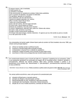 SSA – 3ª Fase
2º Dia Página 20
 
39.
As composições da banda Legião Urbana fazem parte do cenário do Rock brasileiro dos anos 1980, que
tinham como principal objetivo
a) criticar as mazelas sociais e políticas do país.
b) incentivar a transformação pela revolução armada.
c) contextualizar a Guerra Fria e o debate do capitalismo.
d) revalorizar o papel do Estado como promotor do bem-estar social.
e) reconhecer a mídia como protagonista das transformações sociais.
40.
No campo político-econômico, esse curto governo foi caracterizado pela
a) retração do Brasil para o mercado externo.
b) extinção da inflação e desvalorização cambial.
c) desindustrialização do país, ampliando a agricultura familiar.
d) substituição das importações, retomando o desenvolvimento.
e) adoção de um novo modelo econômico, chamado de Plano Collor.
É sangue mesmo, não é mertiolate.
E todos querem ver
E comentar a novidade.
É tão emocionante um acidente de verdade. Estão todos satisfeitos
Com o sucesso do desastre: Vai passar na televisão.
Por gentileza, aguarde um momento.
Sem carteirinha, não tem atendimento –
Carteira de trabalho assinada, sim, senhor.
Olha o tumulto: façam fila por favor.
Todos com a documentação.
Quem não tem senha, não tem lugar marcado.
Eu sinto muito, mas já passa do horário.
Entendo seu problema, mas não posso resolver:
É contra o regulamento, está bem aqui, pode ver. Ordens são ordens.
Em todo o caso, já temos a sua ficha.
Só falta o recibo comprovando residência.
P’rá limpar todo esse sangue, chamei a faxineira – E agora eu já vou indo senão eu perco a novela
E eu não quero ficar na mão.
RUSSO, Renato. Metrópole. 1986.
Um condicionante decisivo para o triunfo de Collor foi o “agressivo” marketing de sua campanha. Collor
e sua assessoria apostaram na construção da imagem de um candidato jovem, moderno, decidido e,
principalmente, diferente dos demais políticos. Além disso, prometia moralizar a política e se
apresentava como protetor dos “descamisados” e “pés-descalços”, prometendo-lhes solucionar todos
os seus problemas.
MACHADO, Fabiana Michelle de Sousa. Política econômica e política externa do governo Collor 1990-1992. Belo Horizonte:
Centro Universitário, 2007.
 