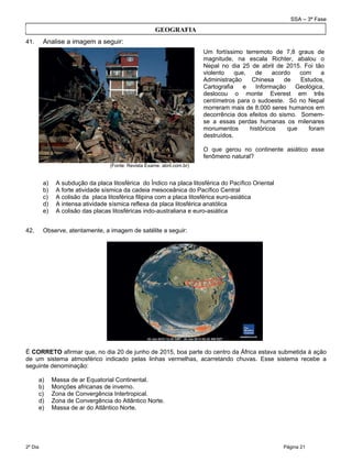 SSA – 3ª Fase
2º Dia Página 21
 
41. Analise a imagem a seguir:
(Fonte: Revista Exame. abril.com.br)
a) A subdução da placa litosférica do Índico na placa litosférica do Pacífico Oriental
b) A forte atividade sísmica da cadeia mesoceânica do Pacífico Central
c) A colisão da placa litosférica filipina com a placa litosférica euro-asiática
d) A intensa atividade sísmica reflexa da placa litosférica anatólica
e) A colisão das placas litosféricas indo-australiana e euro-asiática
42. Observe, atentamente, a imagem de satélite a seguir:
É CORRETO afirmar que, no dia 20 de junho de 2015, boa parte do centro da África estava submetida à ação
de um sistema atmosférico indicado pelas linhas vermelhas, acarretando chuvas. Esse sistema recebe a
seguinte denominação:
a) Massa de ar Equatorial Continental.
b) Monções africanas de inverno.
c) Zona de Convergência Intertropical.
d) Zona de Convergência do Atlântico Norte.
e) Massa de ar do Atlântico Norte.
Um fortíssimo terremoto de 7,8 graus de
magnitude, na escala Richter, abalou o
Nepal no dia 25 de abril de 2015. Foi tão
violento que, de acordo com a
Administração Chinesa de Estudos,
Cartografia e Informação Geológica,
deslocou o monte Everest em três
centímetros para o sudoeste. Só no Nepal
morreram mais de 8.000 seres humanos em
decorrência dos efeitos do sismo. Somem-
se a essas perdas humanas os milenares
monumentos históricos que foram
destruídos.
O que gerou no continente asiático esse
fenômeno natural?
GEOGRAFIA
 