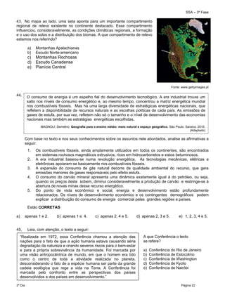 SSA – 3ª Fase
2º Dia Página 22
 
43. No mapa ao lado, uma seta aponta para um importante compartimento
regional de relevo existente no continente destacado. Esse compartimento
influenciou, consideravelmente, as condições climáticas regionais, a formação
e o uso dos solos e a distribuição dos biomas. A que compartimento de relevo
estamos nos referindo?
a) Montanhas Apalachianas
b) Escudo Norte-americano
c) Montanhas Rochosas
d) Escudo Canadense
e) Planície Central
44.
Com base no texto e nos seus conhecimentos sobre os assuntos nele abordados, analise as afirmativas a
seguir:
1. Os combustíveis fósseis, ainda amplamente utilizados em todos os continentes, são encontrados
em sistemas rochosos magmáticos extrusivos, ricos em hidrocarbonetos e xistos betuminosos.
2. A era industrial baseou-se numa revolução energética. As tecnologias mecânicas, elétricas e
eletrônicas apoiaram-se basicamente nos combustíveis fósseis.
3. A expansão do consumo de gás natural decorre da qualidade ambiental do recurso, que gera
emissões menores de gases responsáveis pelo efeito estufa.
4. O consumo do carvão mineral apresenta uma dinâmica exatamente igual à do petróleo, ou seja,
quando os preços deste sobem, diminui consideravelmente a produção de carvão e restringe-se à
abertura de novas minas desse recurso energético.
5. Do ponto de vista econômico e social, energia e desenvolvimento estão profundamente
relacionados. Os níveis de desenvolvimento econômico e os contingentes demográficos podem
explicar a distribuição do consumo de energia comercial pelas grandes regiões e países.
Estão CORRETAS
a) apenas 1 e 2. b) apenas 1 e 4. c) apenas 2, 4 e 5. d) apenas 2, 3 e 5. e) 1, 2, 3, 4 e 5.
45. Leia, com atenção, o texto a seguir:
“Realizada em 1972, essa Conferência chamou a atenção das
nações para o fato de que a ação humana estava causando séria
degradação da natureza e criando severos riscos para o bem-estar
e para a própria sobrevivência da humanidade. Foi marcada por
uma visão antropocêntrica de mundo, em que o homem era tido
como o centro de toda a atividade realizada no planeta,
desconsiderando o fato de a espécie humana ser parte da grande
cadeia ecológica que rege a vida na Terra. A Conferência foi
marcada pelo confronto entre as perspectivas dos países
desenvolvidos e dos países em desenvolvimento.”
A que Conferência o texto
se refere?
a) Conferência do Rio de Janeiro
b) Conferência de Estocolmo
c) Conferência de Washington
d) Conferência de Kyoto
e) Conferência de Nairóbi
 
O consumo de energia é um espelho fiel do desenvolvimento tecnológico. A era industrial trouxe um
salto nos níveis de consumo energético e, ao mesmo tempo, concentrou a matriz energética mundial
nos combustíveis fósseis. Mas há uma larga diversidade de estratégicas energéticas nacionais, que
refletem a disponibilidade de recursos naturais e as escolhas políticas de cada país. As emissões de
gases de estufa, por sua vez, refletem não só o tamanho e o nível de desenvolvimento das economias
nacionais mas também as estratégias energéticas escolhidas.
MAGNOLI, Demétrio. Geografia para o ensino médio: meio natural e espaço geográfico. São Paulo: Saraiva, 2010.
(Adaptado)
Fonte: www.gettyimages.pt
 