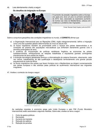 SSA – 3ª Fase
2º Dia Página 23
 
46. Leia atentamente o texto a seguir:
Sobre a conjuntura geopolítica das condições imigratórias no mundo, é CORRETO afirmar que
a) a Organização Internacional para as Migrações (OIM), órgão intergovernamental, define a imigração
como uma das questões globais determinantes do início do século XXI.
b) os fluxos migratórios resultam da proximidade entre a riqueza dos países desenvolvidos e as
condições de pobreza das populações indo-asiáticas que enfrentam diariamente guerras civis e
períodos prolongados de seca.
c) a ausência da incorporação de políticas neoliberais fragilizou as economias de países
subdesenvolvidos, enfraquecendo as relações trabalhistas e expulsando grandes contingentes
populacionais de seus países de origem.
d) a evolução tecnológica globalizada diminuiu a informatização do sistema financeiro, absorvendo, cada
vez menos, trabalhadores de alta qualificação e desalojando territorialmente uma grande parcela
populacional do norte da África.
e) os fluxos imigratórios dos países que fazem fronteira com o Mediterrâneo se dirigem numerosamente
aos países europeus e são atraídos pelas políticas de acolhimento internacional aos migrantes
irregulares.
47. Analise o conteúdo da charge a seguir:
As restrições impostas à economia grega pela União Europeia e pelo FMI (Fundo Monetário
Internacional) estão associadas a algumas medidas. Sobre elas, analise os itens a seguir:
1. Corte de gastos públicos
2. Demissões
3. Aumento de impostos
4. Redução de salários
5. Redução de pensões
O aumento da pressão migratória sobre a Europa,
ano após ano, teve um pico no primeiro semestre
de 2015. Isso, associado ao expressivo aumento
de mortos nas rotas do Mediterrâneo, colocou em
evidência o problema das migrações.
Fonte: Revista Carta Capital, junho de 2015. 
Os desafios da imigração na Europa
 
