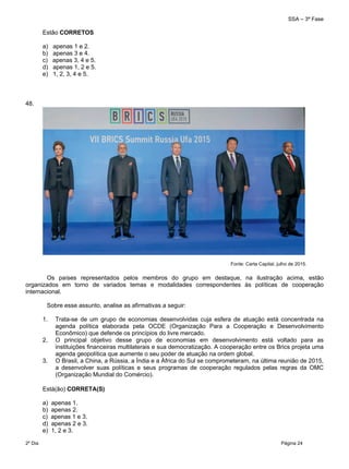 SSA – 3ª Fase
2º Dia Página 24
 
Estão CORRETOS
a) apenas 1 e 2.
b) apenas 3 e 4.
c) apenas 3, 4 e 5.
d) apenas 1, 2 e 5.
e) 1, 2, 3, 4 e 5.
48.
Fonte: Carta Capital, julho de 2015.
Os países representados pelos membros do grupo em destaque, na ilustração acima, estão
organizados em torno de variados temas e modalidades correspondentes às políticas de cooperação
internacional.
Sobre esse assunto, analise as afirmativas a seguir:
1. Trata-se de um grupo de economias desenvolvidas cuja esfera de atuação está concentrada na
agenda política elaborada pela OCDE (Organização Para a Cooperação e Desenvolvimento
Econômico) que defende os princípios do livre mercado.
2. O principal objetivo desse grupo de economias em desenvolvimento está voltado para as
instituições financeiras multilaterais e sua democratização. A cooperação entre os Brics projeta uma
agenda geopolítica que aumente o seu poder de atuação na ordem global.
3. O Brasil, a China, a Rússia, a Índia e a África do Sul se comprometeram, na última reunião de 2015,
a desenvolver suas políticas e seus programas de cooperação regulados pelas regras da OMC
(Organização Mundial do Comércio).
Está(ão) CORRETA(S)
a) apenas 1.
b) apenas 2.
c) apenas 1 e 3.
d) apenas 2 e 3.
e) 1, 2 e 3.
 