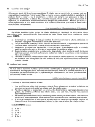 SSA – 3ª Fase
2º Dia Página 25
 
49. Examine o texto a seguir:
O homem do século XXI é um homem das cidades. E cidades que, no mundo todo, se mostram cada vez
mais caóticas, inospitaleiras, “monstruosas”. Mas, ao mesmo tempo, a cidade industrial do capitalismo de
produção tende a ceder a vez à cidade-lazer, à cidade das compras que passagens e lojas de
departamentos forneceram, no século XIX, o modelo inaugural. Desde então, a lógica exponencial do
espetáculo, do divertimento e do consumo comercial não para de ganhar terreno... Mais do que nunca, o
mundo hipermoderno é o da estética mercantil e do comércio consumista, que invade e reestrutura o
espaço urbano e arquitetônico.
Fonte: Lipovetsky e Serroy, A Estetização do Mundo, 2015. Adaptado.
Os autores associam o novo modelo de cidades industriais do capitalismo de produção ao mundo
hipermoderno, cujas características são determinadas por vários fatores, tendo como objetivos os citados
abaixo, EXCETO:
a) Generalizar as estratégias de sedução estética do universo comercial e urbano, estilizadas por
arquitetos e designers com imperativos acentuados de marcas.
b) Ocupar a totalidade do espaço urbano com uma arquitetura comercial, que privilegia os centros das
cidades e velhos bairros como locais de atração repulsivos ao consumismo.
c) Planetarizar, sobretudo nas megalópoles, a financeirização, a desregulamentação e a inflação
estética nos diferentes setores do universo consumatório do capitalismo artista.
d) Desterritorializar constantemente os instrumentos de produção e todo o sistema social, derrubando
os limites nacionais e minando as hierarquias tradicionais mediante conquista de novos mercados e
novos consumidores.
e) Privatizar os espaços públicos das cidades e desenvolver um sistema dominado por uma produção
em massa de bens impregnados de valor estilístico e emocional e por um consumo hedonista de
produtos culturais.
50. Analise o texto a seguir:
Na atual fase da economia mundial, é precisamente a combinação da dispersão global das atividades
econômicas e da integração global, mediante uma concentração contínua do controle econômico e da
propriedade, que tem contribuído para o papel estratégico desempenhado por certas grandes cidades,
que denomino cidades globais.
SASSEN, Saskia. As cidades na economia mundial. 2001.
Considere as afirmativas relativas ao texto:
1. Nos territórios dos países que compõem a teia de fluxos integrados à economia globalizada, as
conexões com a economia global são feitas a partir das cidades locais.
2. As cidades regionais se caracterizam por serem pontos de comando na organização das economias
globais. Os territórios periféricos das cidades estão, cada vez mais, incluídos nos processos
econômicos mundiais.
3. As cidades globais se notabilizam por sediarem grandes corporações multinacionais com acentuada
influência na economia mundial, destacando-se como centros financeiros e serviços especializados.
4. A produção de inovações, as empresas de alta tecnologia, os imensos conglomerados de mídia e o
desenvolvimento de polos empresariais constituem funções características das cidades globais.
Estão CORRETAS apenas
a) 1, 3 e 4.
b) 3 e 4.
c) 1, 2 e 3.
d) 1 e 2.
e) 2, 3 e 4.
 