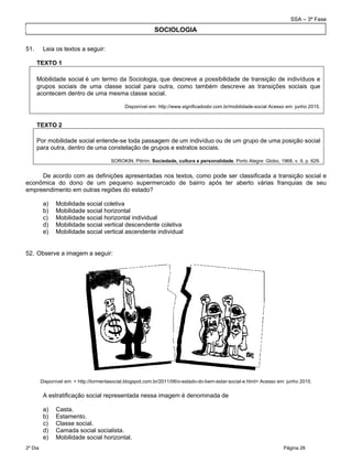SSA – 3ª Fase
2º Dia Página 26
 
51. Leia os textos a seguir:
TEXTO 1
 
Mobilidade social é um termo da Sociologia, que descreve a possibilidade de transição de indivíduos e
grupos sociais de uma classe social para outra, como também descreve as transições sociais que
acontecem dentro de uma mesma classe social.
Disponível em: http://www.significadosbr.com.br/mobilidade-social Acesso em: junho 2015.
TEXTO 2
Por mobilidade social entende-se toda passagem de um indivíduo ou de um grupo de uma posição social
para outra, dentro de uma constelação de grupos e estratos sociais.
SOROKIN, Pitirim. Sociedade, cultura e personalidade. Porto Alegre: Globo, 1968, v. II, p. 629.
De acordo com as definições apresentadas nos textos, como pode ser classificada a transição social e
econômica do dono de um pequeno supermercado de bairro após ter aberto várias franquias de seu
empreendimento em outras regiões do estado?
a) Mobilidade social coletiva
b) Mobilidade social horizontal
c) Mobilidade social horizontal individual
d) Mobilidade social vertical descendente coletiva
e) Mobilidade social vertical ascendente individual
52. Observe a imagem a seguir:
Disponível em: < http://tormentasocial.blogspot.com.br/2011/06/o-estado-do-bem-estar-social-e.html> Acesso em: junho 2015.
A estratificação social representada nessa imagem é denominada de
a) Casta.
b) Estamento.
c) Classe social.
d) Camada social socialista.
e) Mobilidade social horizontal.
SOCIOLOGIA
 