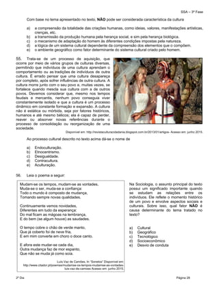 SSA – 3ª Fase
2º Dia Página 28
 
Com base no tema apresentado no texto, NÃO pode ser considerada característica da cultura
a) a compreensão da totalidade das criações humanas, como ideias, valores, manifestações artísticas,
crenças, etc.
b) a transmissão da produção humana pela herança social, e sim pela herança biológica.
c) o mecanismo de adaptação do homem às diferentes condições impostas pela natureza.
d) a lógica de um sistema cultural dependente da compreensão dos elementos que o compõem.
e) o ambiente geográfico como fator determinante do sistema cultural criado pelo homem.
55. Trata-se de um processo de aquisição, que
ocorre por meio de vários grupos de culturas diversas,
permitindo que indivíduos de uma cultura aprendam o
comportamento ou as tradições de indivíduos de outra
cultura. É errado pensar que uma cultura desapareça
por completo, após sofrer influências de outra cultura. A
cultura morre junto com o seu povo e, muitas vezes, se
fortalece quando mescla sua cultura com a de outros
povos. Devemos considerar que, mesmo nos tempos
feudais e mercantis, nenhum povo conseguia viver
constantemente isolado e que a cultura é um processo
dinâmico em constante formação e expansão. A cultura
não é estática ou mórbida, seja por fatores históricos,
humanos e até mesmo bélicos; ela é capaz de perder,
reaver ou absorver novas referências durante o
processo de consolidação ou reorganização de uma
sociedade.
Disponível em: http://revistaculturacidadania.blogspot.com.br/2013/01/artigos- Acesso em: junho 2015.
Ao processo cultural descrito no texto acima dá-se o nome de
a) Endoculturação.
b) Etnocentrismo.
c) Desigualdade.
d) Contracultura.
e) Aculturação.
56. Leia o poema a seguir:
Mudam-se os tempos, mudam-se as vontades,
Muda-se o ser, muda-se a confiança:
Todo o mundo é composto de mudança,
Tomando sempre novas qualidades.
Continuamente vemos novidades,
Diferentes em tudo da esperança:
Do mal ficam as mágoas na lembrança,
E do bem (se algum houve) as saudades.
O tempo cobre o chão de verde manto,
Que já coberto foi de neve fria,
E em mim converte em choro o doce canto.
E afora este mudar-se cada dia,
Outra mudança faz de mor espanto,
Que não se muda já como soía.
Luís Vaz de Camões, In “Sonetos” Disponível em:
http://www.citador.pt/poemas/mudamse-os-tempos-mudamse-as-vontades-
luis-vaz-de-camoes Acesso em: junho 2015.
Na Sociologia, o assunto principal do texto
possui um significado importante quando
se estudam as relações entre os
indivíduos. Ele reflete o momento histórico
de um povo e envolve aspectos sociais e
culturais. Sobre isso, qual fator NÃO é
causa determinante do tema tratado no
texto?
 
a) Cultural
b) Geográfico
c) Tecnológico
d) Socioeconômico
e) Desvio de conduta
 
 