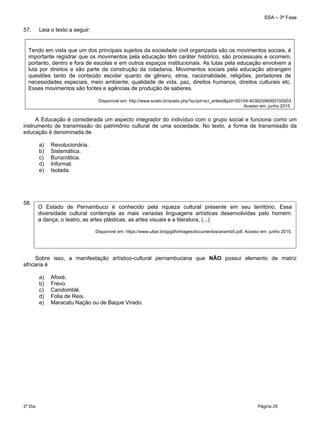 SSA – 3ª Fase
2º Dia Página 29
 
57. Leia o texto a seguir:
Tendo em vista que um dos principais sujeitos da sociedade civil organizada são os movimentos sociais, é
importante registrar que os movimentos pela educação têm caráter histórico, são processuais e ocorrem,
portanto, dentro e fora de escolas e em outros espaços institucionais. As lutas pela educação envolvem a
luta por direitos e são parte da construção da cidadania. Movimentos sociais pela educação abrangem
questões tanto de conteúdo escolar quanto de gênero, etnia, nacionalidade, religiões, portadores de
necessidades especiais, meio ambiente, qualidade de vida, paz, direitos humanos, direitos culturais etc.
Esses movimentos são fontes e agências de produção de saberes.
Disponível em: http://www.scielo.br/scielo.php?script=sci_arttext&pid=S0104-40362006000100003
Acesso em: junho 2015.
A Educação é considerada um aspecto integrador do indivíduo com o grupo social e funciona como um
instrumento de transmissão do patrimônio cultural de uma sociedade. No texto, a forma de transmissão da
educação é denominada de
a) Revolucionária.
b) Sistemática.
c) Burocrática.
d) Informal.
e) Isolada.
58.
Sobre isso, a manifestação artístico-cultural pernambucana que NÃO possui elemento de matriz
africana é
a) Afoxé.
b) Frevo.
c) Candomblé.
d) Folia de Reis.
e) Maracatu Nação ou de Baque Virado.
O Estado de Pernambuco é conhecido pela riqueza cultural presente em seu território. Essa
diversidade cultural contempla as mais variadas linguagens artísticas desenvolvidas pelo homem:
a dança, o teatro, as artes plásticas, as artes visuais e a literatura, (...)
Disponível em: https://www.ufpe.br/ppgdh/images/documentos/anamb5.pdf. Acesso em: junho 2015.
 