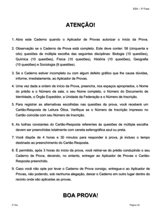 SSA – 3ª Fase
2º Dia Página 32
 
ATENÇÃO!
 
1. Abra este Caderno quando o Aplicador de Provas autorizar o início da Prova.
2. Observação se o Caderno de Prova está completo. Este deve conter: 58 (cinquenta e
oito) questões de múltipla escolha das seguintes disciplinas: Biologia (10 questões),
Química (10 questões), Física (10 questões), História (10 questões), Geografia
(10 questões) e Sociologia (8 questões).
3. Se o Caderno estiver incompleto ou com algum defeito gráfico que lhe cause dúvidas,
informe, imediatamente, ao Aplicador de Provas.
4. Uma vez dada a ordem de início da Prova, preencha, nos espaços apropriados, o Nome
do prédio e o Número da sala, o seu Nome completo, o Número do Documento de
Identidade, o Órgão Expedidor, a Unidade da Federação e o Número de Inscrição.
5. Para registrar as alternativas escolhidas nas questões da prova, você receberá um
Cartão-Resposta de Leitura Ótica. Verifique se o Número de Inscrição impresso no
Cartão coincide com seu Número de Inscrição.
6. As bolhas constantes do Cartão-Resposta referentes às questões de múltipla escolha
devem ser preenchidas totalmente com caneta esferográfica azul ou preta.
7. Você dispõe de 4 horas e 30 minutos para responder à prova, já incluso o tempo
destinado ao preenchimento do Cartão Resposta.
8. É permitido, após 3 horas do início da prova, você retirar-se do prédio conduzindo o seu
Caderno de Prova, devendo, no entanto, entregar ao Aplicador de Provas o Cartão-
Resposta preenchido.
9. Caso você não opte por levar o Caderno de Prova consigo, entregue-o ao Aplicador de
Provas, não podendo, sob nenhuma alegação, deixar o Caderno em outro lugar dentro do
recinto onde são aplicadas as provas.
  BOA PROVA!
 