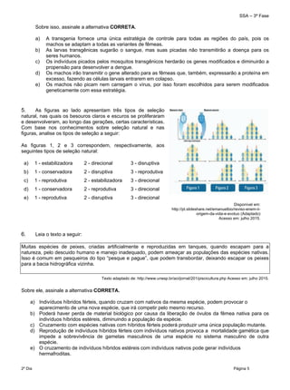 SSA – 3ª Fase
2º Dia Página 5
 
Sobre isso, assinale a alternativa CORRETA.
a) A transgenia fornece uma única estratégia de controle para todas as regiões do país, pois os
machos se adaptam a todas as variantes de fêmeas.
b) As larvas transgênicas sugarão o sangue, mas suas picadas não transmitirão a doença para os
seres humanos.
c) Os indivíduos picados pelos mosquitos transgênicos herdarão os genes modificados e diminuirão a
propensão para desenvolver a dengue.
d) Os machos irão transmitir o gene alterado para as fêmeas que, também, expressarão a proteína em
excesso, fazendo as células larvais entrarem em colapso.
e) Os machos não picam nem carregam o vírus, por isso foram escolhidos para serem modificados
geneticamente com essa estratégia.
5. As figuras ao lado apresentam três tipos de seleção
natural, nas quais os besouros claros e escuros se proliferaram
e desenvolveram, ao longo das gerações, certas características.
Com base nos conhecimentos sobre seleção natural e nas
figuras, analise os tipos de seleção a seguir:
As figuras 1, 2 e 3 correspondem, respectivamente, aos
seguintes tipos de seleção natural:
a) 1 - estabilizadora 2 - direcional 3 - disruptiva
b) 1 - conservadora 2 - disruptiva 3 - reprodutiva
c) 1 - reprodutiva 2 - estabilizadora 3 - direcional
d) 1 - conservadora 2 - reprodutiva 3 - direcional
e) 1 - reprodutiva 2 - disruptiva 3 - direcional
6. Leia o texto a seguir:
Muitas espécies de peixes, criadas artificialmente e reproduzidas em tanques, quando escapam para a
natureza, pelo descuido humano e manejo inadequado, podem ameaçar as populações das espécies nativas.
Isso é comum em pesqueiros do tipo “pesque e pague”, que podem transbordar, deixando escapar os peixes
para a bacia hidrográfica vizinha.
Texto adaptado de: http://www.unesp.br/aci/jornal/201/piscicultura.php Acesso em: julho 2015.
Sobre ele, assinale a alternativa CORRETA.
a) Indivíduos híbridos férteis, quando cruzam com nativos da mesma espécie, podem provocar o
aparecimento de uma nova espécie, que irá competir pelo mesmo recurso.
b) Poderá haver perda de material biológico por causa da liberação de óvulos da fêmea nativa para os
indivíduos híbridos estéreis, diminuindo a população da espécie.
c) Cruzamento com espécies nativas com híbridos férteis poderá produzir uma única população mutante.
d) Reprodução de indivíduos híbridos férteis com indivíduos nativos provoca a mortalidade gamética que
impede a sobrevivência de gametas masculinos de uma espécie no sistema masculino de outra
espécie.
e) O cruzamento de indivíduos híbridos estéreis com indivíduos nativos pode gerar indivíduos
hermafroditas.
Disponível em:
http://pt.slideshare.net/emanuelbio/reviso-enem-ii-
origem-da-vida-e-evoluo (Adaptado)
Acesso em: julho 2015.
 