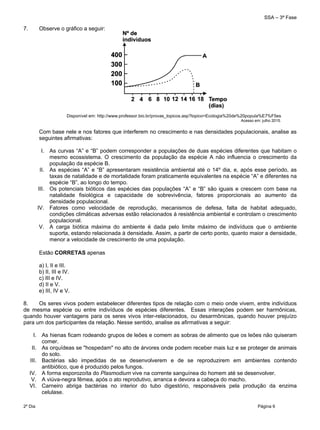 SSA – 3ª Fase
2º Dia Página 6
 
7. Observe o gráfico a seguir:
Disponível em: http://www.professor.bio.br/provas_topicos.asp?topico=Ecologia%20de%20popula%E7%F5es
Acesso em: julho 2015.
Com base nele e nos fatores que interferem no crescimento e nas densidades populacionais, analise as
seguintes afirmativas:
I. As curvas “A” e “B” podem corresponder a populações de duas espécies diferentes que habitam o
mesmo ecossistema. O crescimento da população da espécie A não influencia o crescimento da
população da espécie B.
II. As espécies “A” e “B” apresentaram resistência ambiental até o 14º dia, e, após esse período, as
taxas de natalidade e de mortalidade foram praticamente equivalentes na espécie “A” e diferentes na
espécie “B”, ao longo do tempo.
III. Os potenciais bióticos das espécies das populações “A” e “B” são iguais e crescem com base na
natalidade fisiológica e capacidade de sobrevivência, fatores proporcionais ao aumento da
densidade populacional.
IV. Fatores como velocidade de reprodução, mecanismos de defesa, falta de habitat adequado,
condições climáticas adversas estão relacionados à resistência ambiental e controlam o crescimento
populacional.
V. A carga biótica máxima do ambiente é dada pelo limite máximo de indivíduos que o ambiente
suporta, estando relacionada à densidade. Assim, a partir de certo ponto, quanto maior a densidade,
menor a velocidade de crescimento de uma população.
Estão CORRETAS apenas
a) I, II e III.
b) II, III e IV.
c) III e IV.
d) II e V.
e) III, IV e V.
8. Os seres vivos podem estabelecer diferentes tipos de relação com o meio onde vivem, entre indivíduos
de mesma espécie ou entre indivíduos de espécies diferentes. Essas interações podem ser harmônicas,
quando houver vantagens para os seres vivos inter-relacionados, ou desarmônicas, quando houver prejuízo
para um dos participantes da relação. Nesse sentido, analise as afirmativas a seguir:
I. As hienas ficam rodeando grupos de leões e comem as sobras de alimento que os leões não quiseram
comer.
II. As orquídeas se "hospedam" no alto de árvores onde podem receber mais luz e se proteger de animais
do solo.
III. Bactérias são impedidas de se desenvolverem e de se reproduzirem em ambientes contendo
antibiótico, que é produzido pelos fungos.
IV. A forma esporozoíta do Plasmodium vive na corrente sanguínea do homem até se desenvolver.
V. A viúva-negra fêmea, após o ato reprodutivo, arranca e devora a cabeça do macho.
VI. Carneiro abriga bactérias no interior do tubo digestório, responsáveis pela produção da enzima
celulase.
 