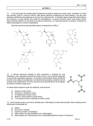 SSA – 3ª Fase
2º Dia Página 8
 
11. O uso de drogas tem gerado sérios problemas de saúde e sociais em muitos casos, resultando na morte
dos usuários. Esse é o caso do LSD-25, sigla alemã referente à dietilamida do ácido lisérgico, uma das mais
potentes substâncias alucinógenas de que se tem conhecimento. A atividade dessa droga está relacionada a
sua estrutura, na qual existem dois carbonos esterogênicos, um grupo funcional amina, dois grupos amida.
Essa molécula interfere no mecanismo de ação da serotonina, um neurotransmissor do cérebro, causando os
efeitos alucinógenos e outras complicações.
Qual das estruturas representadas abaixo corresponde ao LSD25?
a)
N
NH
N
O
O
O
H
b)
c)
d) e)
12. A fórmula estrutural indicada ao lado representa a molécula de uma
substância, que é altamente sensível ao choque e tem o uso industrial associado
a sua grande capacidade explosiva. O processo de fabricação dessa substância
envolve uma reação de substituição e é extremamente perigoso, podendo sair de
controle muito rapidamente. Por isso, ela deve ser produzida dentro de condições
de extremo controle e segurança.
A síntese desse explosivo pode ser realizada, misturando-se
a) propano e ácido nítrico.
b) propanona, nitrogênio e zinco.
c) um triglicerídeo e ácido nítrico.
d) glicerina, ácido sulfúrico e ácido nítrico.
e) 1,2,3-propan-triamina, hidróxido de sódio e sódio.
13. Uma indústria produz uma resina utilizada para a fabricação de cabos para panelas. Essa matéria-prima é
obtida pela condensação do
a) etileno.
b) fenol com o metanal.
c) isopreno (2-metil 1,3-butadieno).
d) éster metílico do ácido tereftálico com o etilenoglicol.
e) ácido adípico (ác. hexanodioico) com a hexametilenodiamina (hexan-1,6-diamina).
QUÍMICA
 