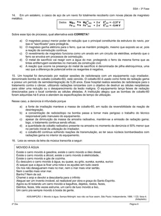 SSA – 3ª Fase
2º Dia Página 9
 
14. Em um estaleiro, o casco de aço de um navio foi totalmente recoberto com novas placas de magnésio
metálico.
Sobre esse tipo de processo, qual alternativa está CORRETA?
a) O magnésio possui menor poder de redução que o principal constituinte da estrutura do navio, por
isso é "sacrificado" para protegê-la.
b) O magnésio ganha elétrons para o ferro, que se mantém protegido, mesmo que exposto ao ar, pois
a reação de oxirredução continua.
c) O revestimento de magnésio funciona como um anodo em um circuito de eletrólise, evitando que o
ferro se envolva em processos de oxirredução.
d) O metal de sacrifício vai reagir com a água do mar, protegendo o ferro da mesma forma que as
tintas antiferrugem existentes no mercado da construção civil.
e) A reação que ocorre na presença do metal de sacrifício é denominada de pilha eletroquímica, uma
vez que a diferença de potencial entre os reagentes é negativa.
15. Um hospital foi denunciado por realizar sessões de radioterapia com um equipamento cujo irradiador,
denominado bomba de cobalto (cobalto-60), está vencido. O cobalto-60 é usado como fonte de radiação gama
e possui um período de semidesintegração de 5,26 anos. Esse hospital realiza sessões de radioterapia para o
tratamento contra o câncer, utilizando radiações ionizantes com o objetivo de destruir as células neoplásicas
para obter uma redução ou o desaparecimento da lesão maligna. O equipamento lança feixes de radiação
direcionados para o local contendo as células afetadas. A instituição alegou que as bombas de cobalto-60
foram adquiridas há 6 anos e atendem às especificações de tempo de utilização.
Nesse caso, a denúncia é infundada porque
a) a fonte de irradiação manteve a massa de cobalto-60, em razão da reversibilidade da reação de
desintegração.
b) a concentração de radioisótopo na bomba passa a tornar mais perigoso o trabalho do técnico
responsável pelo manuseio do equipamento.
c) apesar da diminuição da massa da amostra radioativa, mantém-se a emissão de radiação gama;
logo, o tratamento continua sendo eficaz.
d) a quantidade de cobalto radioativo presente na amostra no momento da denúncia é 50% menor que
no período inicial de utilização do irradiador.
e) o cobalto-60 continua sofrendo reações de transmutação, ao ter seus núcleos bombardeados com
radiações gama no interior do equipamento.
16. Leia os versos da letra da música transcrita a seguir:
Dados: Mg(s) Mg
+2
(aq) + 2 e
-
E
0
red = - 2,37 V
Fe (s) Fe
+2
(aq) + 2 e
-
E
0
red = - 0,44 V
MOVIDO À ÁGUA
Existe o carro movido à gasolina, existe o carro movido a óleo diesel,
Existe o carro movido a álcool, existe o carro movido à eletricidade,
Existe o carro movido a gás de cozinha.
Eu descubro o carro movido à água, eu quase, eu grito, eureka, eureka, eurico
Aí saquei que a água ia ficar uma nota e os açudes iam tudo ceará
Os rios não desaguariam mais no mar, nem o mar mais virar sertão.
Nem o sertão mais virar mar.
Banho? Nem de sol.
Chamei o anjo e devolvi a descoberta para o infinito
Aleguei ser um invento inviável, só realizável por obra e graça do Santo Espírito.
Agora eu tô bolando um carro movido a bagulhos, dejetos, restos, fezes,
Detritos, fezes, três vezes estrume, um carro de luxo movido a lixo,
Um carro pra sempre movido à bosta de gente.
ASSUMPÇÃO, I. Movido à água. Sampa Midnight: isso não vai ficar assim, São Paulo: Independente, 1986. 1 CD, faixa 4.
(Adaptado).
 