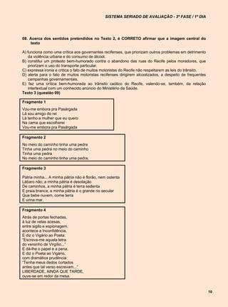 SISTEMA SERIADO DE AVALIAÇÃO - 3ª FASE / 1º DIA




08. Acerca dos sentidos pretendidos no Texto 2, é CORRETO afirmar que a imagem central do
    texto

A) funciona como uma crítica aos governantes recifenses, que priorizam outros problemas em detrimento
   da violência urbana e do consumo de álcool.
B) constitui um protesto bem-humorado contra o abandono das ruas do Recife pelos moradores, que
   priorizam o uso do transporte particular.
C) expressa ironia e critica o fato de muitos motoristas do Recife não respeitarem as leis do trânsito.
D) alerta para o fato de muitos motoristas recifenses dirigirem alcoolizados, a despeito de frequentes
   campanhas governamentais.
E) faz uma crítica bem-humorada ao trânsito caótico do Recife, valendo-se, também, da relação
   intertextual com um conhecido anúncio do Ministério da Saúde.
Texto 3 (questão 09)

Fragmento 1
Vou-me embora pra Pasárgada
Lá sou amigo do rei
Lá tenho a mulher que eu quero
Na cama que escolherei
Vou-me embora pra Pasárgada

Fragmento 2
No meio do caminho tinha uma pedra
Tinha uma pedra no meio do caminho
Tinha uma pedra
No meio do caminho tinha uma pedra.

Fragmento 3

Pátria minha... A minha pátria não é florão, nem ostenta
Lábaro não; a minha pátria é desolação
De caminhos, a minha pátria é terra sedenta
E praia branca; a minha pátria é o grande rio secular
Que bebe nuvem, come terra
E urina mar.

Fragmento 4
Atrás de portas fechadas,
à luz de velas acesas,
entre sigilo e espionagem,
acontece a Inconfidência.
E diz o Vigário ao Poeta:
“Escreva-me aquela letra
do versinho de Virgílio...”
E dá-lhe o papel e a pena.
E diz o Poeta ao Vigário,
com dramática prudência:
“Tenha meus dedos cortados
antes que tal verso escrevam...”
LIBERDADE, AINDA QUE TARDE,
ouve-se em redor da mesa.


                                                                                                          10
 